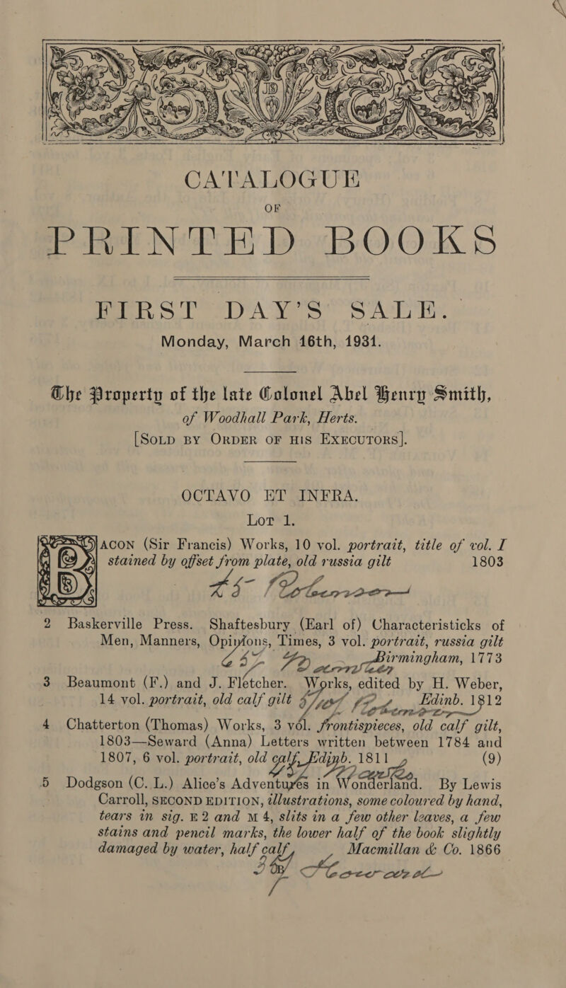     TERS TTA FOS APR Monday, March 46th, 1931.  Ghe Property of the late Colonel Abel Henry Smith, of Woodhall Park, Herts. | [Sotp BY ORDER OF HIS ExecuTors].  OCTAVO ET INFRA.  Lot 1. DY, ACON (Sir Francis) Works, 10 vol. portrait, title of vol. I a stained by offset from plate, old russia gilt 1803 a Ss = Baskerville Press. Shaftesbury (Earl of) Characteristicks of Men, Manners, Opirons, Times, 3 vol. portrait, russia gilt 4 FD rer imngham, LETS 3 Beaumont (F.) and J. Fletcher. Works, edited by H. Weber, 14 vol. portrait, old calf gilt ; Le ZY Edinb. 1812 vol. portrait, old calf gilt L/h (Po TG Ei? . 13 4 Chatterton (Thomas) Works, 3 vél. frontispieces, old calf gilt, 1803—Seward (Anna) Letters mane between 1784 and 1807, 6 vol. portrait, ‘tee 87 Pep . 1811 (9) 5 Dodgson (C. L.) Alice’s Adventures in Ape erland. By Lewis Carroll, SECOND EDITION, nO some coloured by hand, tears in sig. 2 and M 4, slits in a few other leaves, a few stains and pencil marks, the lower half of the book slightly damaged by water, half c Macmillan &amp; Co. 1866 — Pol PO