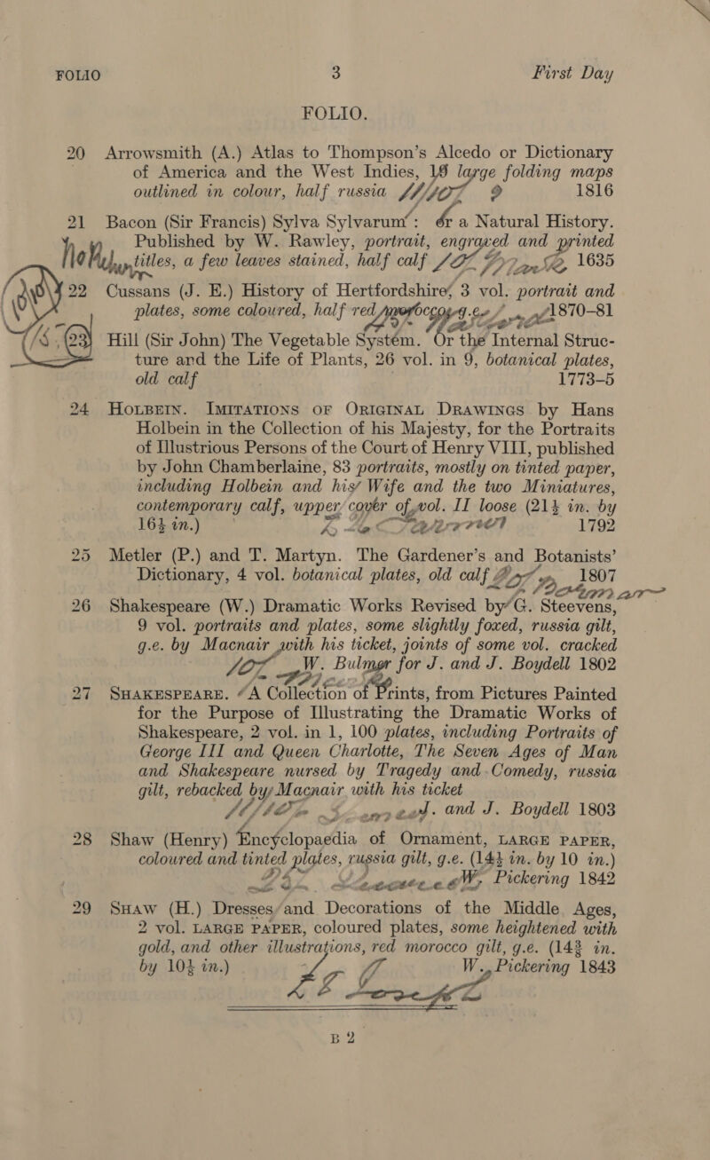  FOLIO 3 First Day FOLIO. 20 Arrowsmith (A.) Atlas to Thompson’s Alcedo or Dictionary of America and the West Indies, 1 Ig ge folding maps outlined in colour, half russia W Mf 2 1816 21 Bacon (Sir Francis) Sylva Sylvaruny : “e Natural History. } Published by W. Rawley, portrait, engr ved and printed g titles, a few leaves stained, half calf /Z 1 Plane \835 22 Cussans (J. E.) History of Hertfordshire, 3 vol. portrait and plates, some coloured, half red Choeeg te / .. .f1870-81 Pe. Hill (Sir John) The Vegetable Raa ay r thé Tateriial Struc- ture and the Life of Plants, 26 vol. in 9, botanical plates, old calf | 1773-5 24 Honspern. ImiraTions oF ORIGINAL DRAwinas by Hans Holbein in the Collection of his Majesty, for the Portraits of Illustrious Persons of the Court of Henry VIII, published by John Chamberlaine, 83 portraits, mostly on tinted paper, including Holbein and his’ Wife and the two Miniatures, contemporary calf, upper, or Sigel. ITI loose (21% in. by 164 in.) ky “ac arr! 1792 Metler (P.) and T. Martyn. The Gardener’s and Botanists’ Dictionary, 4 vol. botanical plates, old calf . Ga. 2 1807 af 22 26 Shakespeare (W.) Dramatic Works Revised by’G. Steevens, 9 vol. portraits and plates, some slightly foxed, russia gilt, g.e. by Macnair with his ticket, joints of some vol. cracked OL Hi Bulmer ‘for J. and J. Boydell 1802 bo Or 27 SHaKEsPEareE. “A Collection o rints, from Pictures Painted for the Purpose of Illustrating the Dramatic Works of Shakespeare, 2 vol. in 1, 100 plates, including Portraits of George III and Queen Charlotte, The Seven Ages of Man and Shakespeare nursed by Tragedy and.Comedy, russia gilt, rebacked bys Macnair with his ticket fbf AO Soe ead. and J. Boydell 1803 28 Shaw (Henry) fnofdlopacdia of Ornament, LARGE PAPER, coloured and gee yaa russia gult, g.e. (143 in. by 10 in. ) a 4 VS 4 weaonteee GM, Pickering 1842 29 SHAaw (H.) Dresses am Deca of the Middle Ages, 2 vol. LARGE PAPER, coloured plates, some heightened with gold, and other illustra ions, red morocco gilt, g.e. (143 in. by 104 in.) by W., Pickering 1843 BQ. 