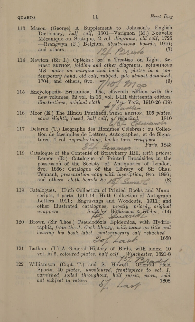 118 Mason (George) A Supplement to Johnson’s English Dictionary, half calf, 1801—Varignon (M.) Nouvelle Mécanique ou Statique, 2 vol. diagrams, old calf, 1725 —Brangwyn (F.) Belgium, illustrations, boards, aye and others &amp;@, oy) , f- POY A toyhO (7) 114 Newton (Sir I.) Opticks: or; a Treatise on Light, &amp;c. FIRST EDITION, folding and other diagrams, voluminous MS. notes on margins and back of ‘plates in a con- temporary hand, old calf, rubbed, side almost detached, 1704; and others, SV0. MHS, peorll af (3) AUG £ bA4 id 115 Encyclopedia Britannica, The, eleventh edition with the new volumes, 32 vol. in 16,, vol! I-IIL thirteenth edition, illustrations, original cloth 3 Je ae 1910-26 (19) 116 Moor (E.) The Hindu Pi ee FIRST EDITION, 105 plates, some slightly foxed, half calf, yf rebacked, 1810 fofOr= Cu eT ek 117 Delarue (T.) Isographe des Hommes Célebres: ou Collec- tion de facsimiles de Lettres, Autographes, et de Signa- tures, 4 vol. TRE oi backs torn, wrappers Paris, 1843 LGR IR2L?? 118 Catalogue of the Contenié (; Strawberry Hill, with prices; Lemon (R.) Catalogue of Printed Broadsides in the possession of the Society of Antiquaries of London, 8vo, 1866; Catalogue of the Library of Sir Chas. Tennant, presentation copy with inscription, 8vo. 1896; and others, cloth boards &amp;c. SE. (8) 119 Catalogues. Huth Collection of Printed Books and Manu- scripts, 4 parts, 1911-14; Huth Collection of Autograph Letters, 1911; Engravings and Woodcuts, 1911; and other illustrated catalogues, mostly priced,, original Soteby, Wilkin &amp; ,codge. (14 wrappers Ugh Y peered ge. (14) 120 Brown (Sir Thos.) Pseudodéxia Epidemica, with Hydrio- taphia, from the J. Cock library, with name on title and bearing his book label, contemporary calf rebacked 7, VES 1658 121 Latham (I.) A General History of Birds, with index, 10 vol. in 6, coloured plates, half calf Winchester, 1821-8 &gt; y Cvire Sl! Zig oar - 122 Williamson (Capt. T.) and §S. Howett. Otten ta Td Sports, 40 plates, uncoloured, frontispiece to vol. I, varnished, soiled throughout, half russia, worn, sold not subject to return Tt / 1808