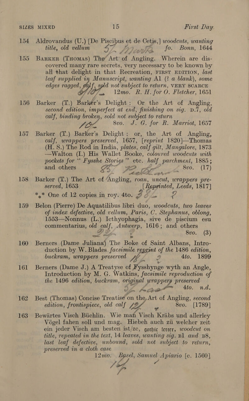 158 159 160 161 162 163 Aldrovandus (U.) [De eee et we Cetis,| woodcuts, wanting title, old vellum LY) AB. fo. Bonn, 1644 Barker (Tuomas) The” Art of Seedling: Wherein are dis- covered many rare secrets, very necessary to be known by all that delight in that Recreation, FIRST EDITION, last leaf supplied in Manuscript, wanting Al (? a blank), some edges ragged, eu) f, sold not subject to return, VERY SCARCE 107 l2mo. ROH: for O. Fletcher, 1651 Barker (T.) Hari’ s Delight: Or the Art of Angling, second edition, vmperfect at end, finishing on sig. D.7, old calf, binding broken, sold not subject to return LO 80. aeG fori Kh.) Marriot, 1657 Barker (T.) Barker’s Delight: or, the Art of Angling, calf, wrappers preserved, 1657, [reprint 1820|—Thomas (H. 8.) The Rod in India, plates, calf gilt, Mangalore, 1873 —Walton (I.) His Wallet Booke, coloured woodcuts with pockets for ** Fysshe Stories ” etc. bolt. parchment, 1885 ;   and others 74 BO ket - 8vo. 7 G37 e eh. Te ed Barker (T.) The Art of Angling, roan, uncut, wrappers pre- served, 1653. Reprinted, Leeds, 1817} *.* One of 12 copies in roy. 4to. Z B ie Belon (Pierre) De Aquatilibus libri duo, woodcuts, two leaves of index defective, old vellum, Paris, C. Stephanus, oblong, 1553—Nonnus (L.) Icthyophagia, sive de piscium esu commentarius, orth iy ‘s Antwerp, 1616; and others FT Go. 9 8vo. (3) Berners (Dame Faust The pee of Saint Albans, Intro- duction by W. Blades. facsimile reprumt of the 1486 edition, buckram, wrappers preserved Wh 2 4to. 1899 Berners (Dame J.) A Treatyse of F ysshynge wyth an Angle, Introduction by M. G. Watkins, facsimile reproduction of the 1496 edition, buckram, original rappers preserved 04. aoe” to. nd. Best (Thomas) Concise Treatise ‘on the, Act of Angling, second edition, frontispiece, old calf S26 Z 8vo. [1789] a Bewiirtes Visch Biichlin. Wie mah Visch Krabs und allerley Vogel fahen soll und mag. Hiebeh auch zi welcher zeit ein jeder Visch am besten ist/zc, gothic ictter, woodcut on title, repeated in the text, 14 leaves, wanting sig. B1 and B8, last leaf defective, unbound, sold not subject to return, preserved in a cloth case 12mo. Bgsel, Samuel Apiario [c. 1560] Tor 7 ‘P