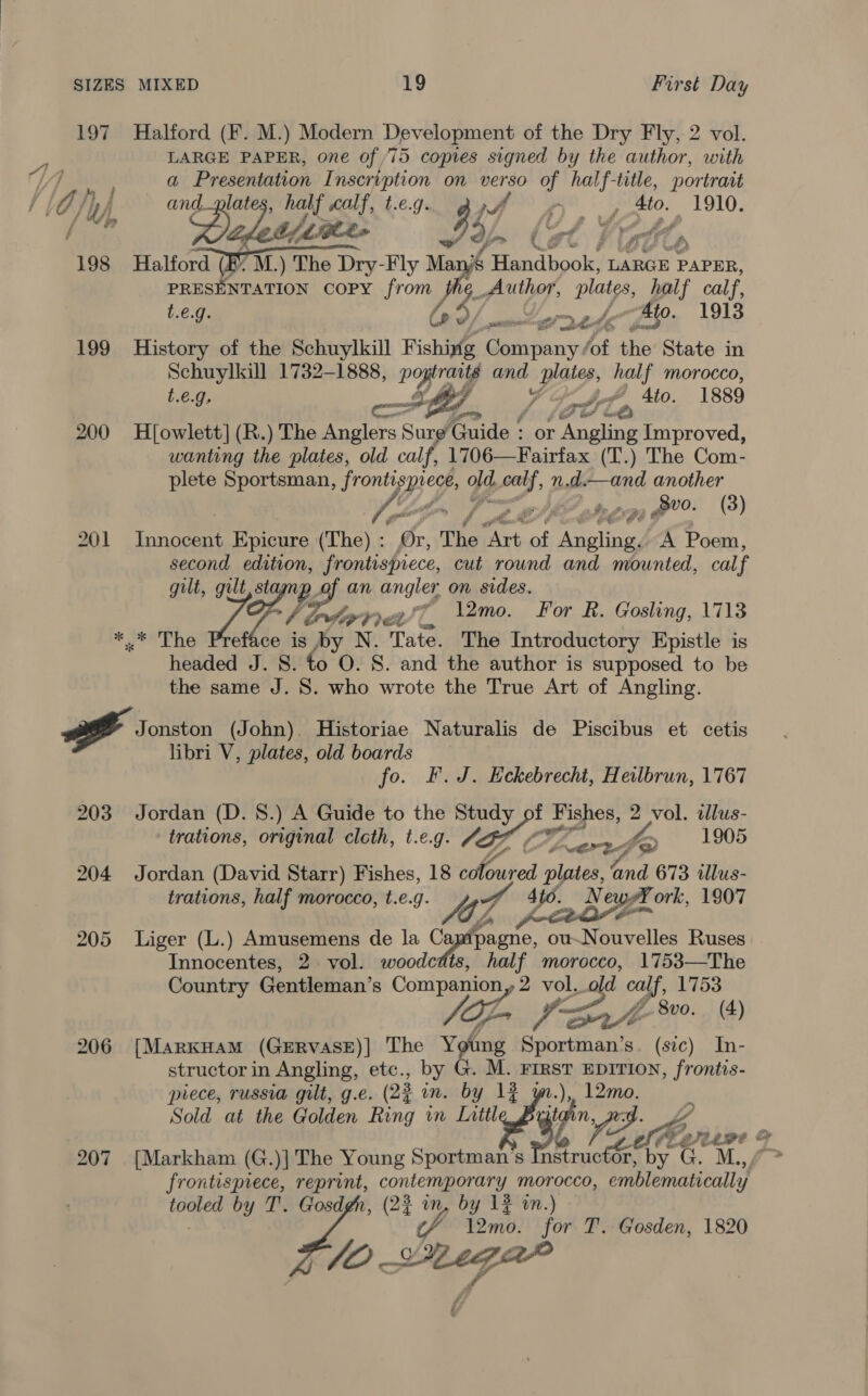 LARGE PAPER, one of, 75 copies signed by the author, with a encore Inscription on verso of half-title, portrait th tithes 93f, (3t Vid 198 Halford (E. M.) The Dry-Fly Many Handbook, LARGE PAPER, PRESENTATION COPY Jrome 6 Aube, plates, half calf, t.e.g. lo? mo grrete 4to. 1913 &gt; qe 199 History of the Schuylkill Fishiyig Galina fof the State in Schuylkill 1732-1888, OP and JY, half morocco, t.e.g, rote ~ Ato. 1889 oe 200 H[owlett] (R.) The Anglers Sur ionide ‘ or ‘areata Improved, wanting the plates, old calf, 1706—Fairfax (T.) The Com- plete Sportsman, fronti prece, Fd, wg n.d.—and another YZ hoon, AE ote pean 00. (3) 201 Innocent Epicure (The) : Or, The Bots of yea A Poem, second oo ates, cut round and mounted, calf gilt, gilt of igs angler on sides. Widin bdippel, \2mo. For R. Gosling, 1713 *.* The Preface is oy N. Tate. The Introductory Epistle is headed J. 8. to O. S. and the author is supposed to be the same J. 8. who wrote the True Art of Angling.  2 ts Jonston (John). Historiae Naturalis de Piscibus et cetis libri V, plates, old boards fo. F.J. Eckebrecht, Heilbrun, 1767 203 Jordan (D. 8.) A Guide to the Study “ Fishes, 2 vol. dlus- trations, original cloth, t.e.g. AGS - Boonie? 1905 204 Jordan (David Starr) Fishes, 18 OF ae ie a and 673 illus- trations, half morocco, t.e.g. OZ 3 4to. Ne yet ork, 1907 205 Liger (L.) Amusemens de la ne ou- Norellcn Ruses Innocentes, 2 vol. woodcdis ime morocco, 1753—The Country Gentleman’s “a vol, ee calf, 1753 VD, &lt;b: 8vo. (4) 206 {MarxHam (GerRvasE)] The Young Sportman’s. (sic) In- structor in Angling, etc., by G. M. FrrsT EDITION, frontis- piece, russia gilt, g.e. (22 in. by 1% w.), 12mo. Sold at the Golden Ring in Littl A n, 207 [Markham (G.)] The Young Sportman’'s In structor, by.G. M.,, frontispiece, reprint, contemporary morocco, emblematically tooled by T'. Gosdgh, (2% in, by 12% wn.) ‘fp l12mo. for T. Gosden, 1820 JO Lega”    ;