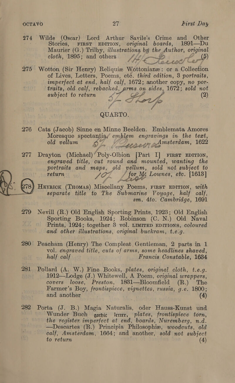 OCTAVO 27 farst Day 274 Wilde (Oscar). Lord Arthur Savile's Crime and Other Stories, FIRST EDITION, original boards, 1891—Du Maurier (G.) Trilby, illustrations by the Author, OS) cloth, 1895; and others 2 | (9) (SE Hot! ar 275 Wotton (Sir Henry) Reliquie \ MA ditarels or a @olledtion of Lives, Letters, Poems, ete. third edition, 3 portraits, imperfect at end, half calf, 1672; another copy, no por- ‘traits, old calf, ire aps on sides, 1672; sold not subject to return cer p (2) © QUARTO. 276 Cats (Jacob) Sinne en Minne Beelden. Emblemata Amores Moresque spectantia, emblem Cre in. the teat, old vellum Ey y gta aiimsterdam, 1622 277 Drayton (Michael) ’ Poly-Olbion Part I] FIRST EDITION, engraved title, cut round and mounted, wanting the portraits and maps, old pellum, sold not subject to return, Vis / for Lownes, etc. [1613] Heyrick (THomas) Riecllan’ Poems, FIRST EDITION, with separate title to The Submarine Voyage, half calf, sm. 4to. Cambridge, 1691  279 Nevill (R.) Old English Sporting Prints, 1923; Old English Sporting Books, 1924; Robinson (C. N.) Old Naval Prints, 1924; together 3 vol. LimireD EDITIONS, coloured and other illustrations, original buckram, t.e:g. 280 Peacham (Henry) The Compleat, Gentleman, 2 parts in 1 vol. engraved title, cuts of arms, some headlines shaved, half calf Francis Constable, 1634 281 Pollard (A. W.) Fine Books, plates, original cloth, t.e.q. . 1912—Lodge (J.) Whitewell, A Poem, original wrappers, covers loose, Preston, 1831—Bloomfield (R.) The Farmer’s Boy, frontispiece, vignettes, russia, g.e. 1800; and another | (4) 282 Porta (J. B.) Magia Naturalis, oder Hauss-Kunst und Wunder Buch gothic Jetter, plates, frontispiece torn, the register imperfect at end, boards, Nuremberg, n.d. —Descartes (R.) Principia Philosophie, woodcuts, old calf, Amsterdam, 1664; and another, sold not subject