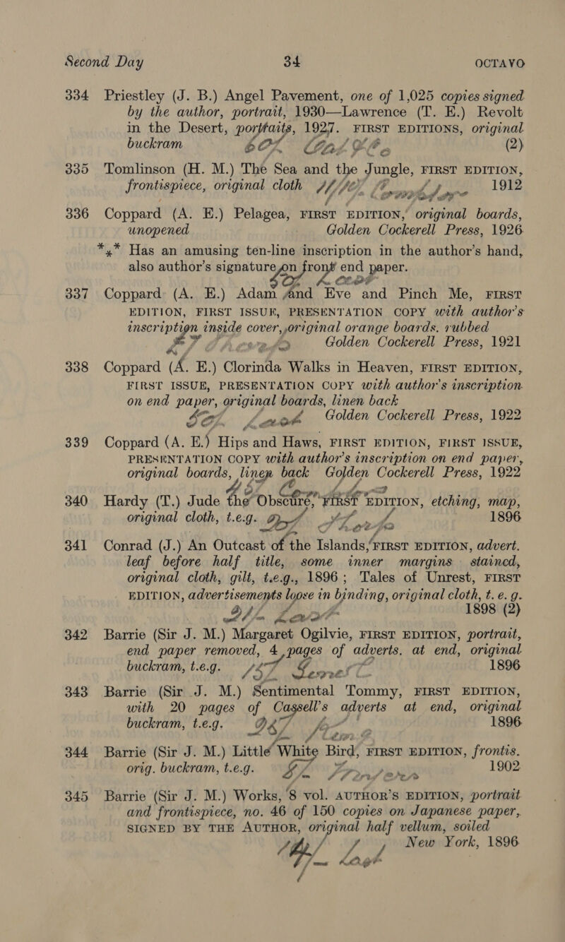 334 Priestley (J. B.) Angel Pavement, one of 1,025 copies signed by the author, portrait, 1930—Lawrence (T. E.) Revolt in the Desert, porpraats, 1927. FIRST EDITIONS, original buckram 60L° Gale. (2) 335 Tomlinson (H. M.) The Sea and the jungle FIRST EDITION, TENE EE original cloth Ys hf 1912 é. fore 4 Ld. a? 336 Coppard (A. E.) Pelagea, FIRST EDITION, original boards, unopened Golden Cockerell Press, 1926 *,* Has an amusing ten-line inscription in the author’s hand, also author’s signature on ae end porer. 337 Coppard: (A. E.) Adam And Eve hi Pinch Me, FIRST EDITION, FIRST ISSUK, PRESENTATION COPY with ‘authors anscr iptt n ingigg Cones original orange boards. rubbed a Pl bb cwadd Golden Cockerell Press, 1921 338 Coppard (A. E.) Gitkntia Walks in Heaven, FIRST EDITION, FIRST ISSUE, PRESENTATION COPY with author's inscription. on end paper, original boar ds, linen back Se Ch. uaa v4 Golden Cockerell Press, 1922 339 Coppard (A. E.) Hips and Haws, FIRST EDITION, FIRST ISSUE, PRESENTATION COPY with author’s inscription on end paper, original boards, line nep back we pagel Press, 1922 340 Hardy (T.) Jude dé “Obsctire, ARS Sak etching, map, Saher cloth, t.e.g. If Ho , eth 1896 X hx 341 Conrad (J.) An Outcast of + the Islands, FIRST EDITION, advert. leaf before half title, some inner margins stained, original cloth, gilt, t.e.g., 1896; Tales of Unrest, FIRST EDITION, adver gp a in binding original cloth, t. e.g. DAE Leva 1898 (2) 342 Barrie (Sir J. M.) Margaret Ogilvie, FIRST EDITION, portrait, end paper removed, 4, pages of adverts, at end, original buckram, t.é.g. /57, cA aN gf as 1896 343 Barrie (Sir J. M.) Sentimental Tommy, FIRST EDITION, with 20 pages of bigs: 8 adverts at end, original buckram, t.e.g. LE | 1896. 344 Barrie (Sir J. M.) Littlé ‘Whit Bird, FIRST EDITION, frontis. orig. buckram, t.e.g. gy / 1902 ¢ 4 Oris @ ‘2 fo 345 Barrie (Sir J. M.) Works, 8 vol. AuUTHOR’S EDITION, portrait and frontispiece, no. 46 of 150 copies on Japanese paper, SIGNED BY THE AUTHOR, ye op vellum, soiled 4 New ¥ ork, 1896 7 Tipe