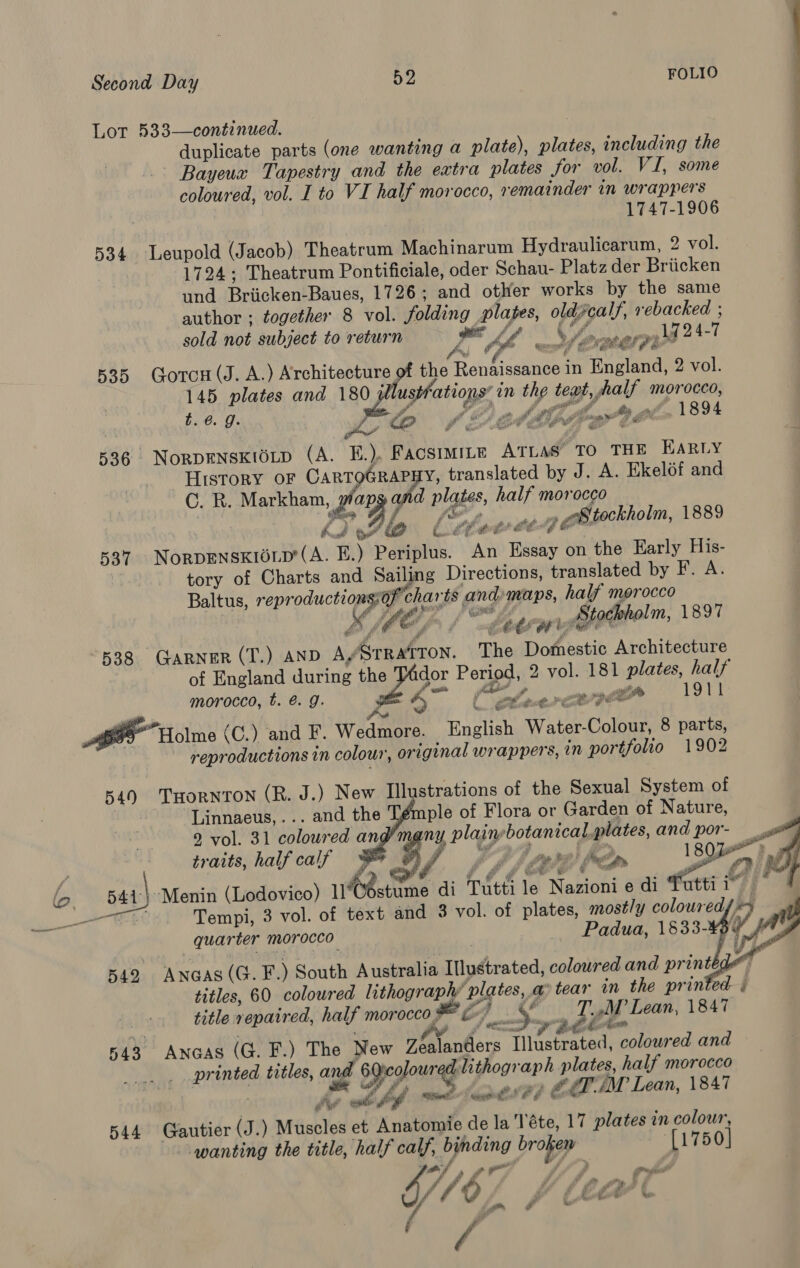 Lot 533—continued. duplicate parts (one wanting a plate), plates, including the Bayeux Tapestry and the extra plates for vol. VI, some coloured, vol. I to VI half morocco, remainder in wrappers 1747-1906 534 Leupold (Jacob) Theatrum Machinarum Hydraulicarum, 2 vol. 1724; Theatrum Pontificiale, oder Schau- Platz der Briicken und Briicken-Baues, 1726; and other works by the same author ; together 8 vol. folding plapes, oldcalf, rebacked ; sold not subject to return ge ff Ag24-7 As J A DP DY concn st ith Bi i; ennai Ho AS BF dae fui 4 % (Bees Ps eS ee 535 Gorcu(J. A.) Architecture of the Rebticdeaee in England, 2 vol. 145 plates and 180 jllustfations’ in the teat, half morocco, eee beat LE) pe MEE SbemFt bn 1B94 536. NorpENSKIOLD (A. E£.), FacsimiLe ATLAS’ TO THE HARLY _ HISTORY OF CARTOGRAPHY, translated by J. A. Ekelof and C. R. Markham, pop and plates, half morocco aed j Ak” a Li) Lo Cilerde oy eBttockholm, 1889 537 Norpenskioup'(A. E.) Periplus. An Essay on the Early His- tory of Charts and Sailing Directions, translated by F. A. Baltus, reproductions:of charts and maps, half morocco — BME hee er Stochholm, 1897 “538 GARNER (T.) AND A/StTRATTON. The Domestic Architecture of England during the Jador Period, 2 vol. 181 plates, half morocco, t. é. g. pi 4 Bac a, Pe ag 1911 7 Po Kea. Goorin Cate” # Le “Holme (C.) and F. Wedmore. English Water-Colour, 8 parts, reproductions in colour, original wrappers, in portfolio 1902 549 THORNTON (R. J.) New Illustrations of the Sexual System of : Linnaeus, ... and the ple of Flora or Garden of Nature, 92, vol. 31 coloured and’many plainebotanical plates, and por- _ A   traits, half calf PAS £) \ ease: bn ! ey é ri Fl wae” 5 a fa e 541.) ‘Menin (Lodovico) uGéstume di Tutti le Nazioni e di futtii” * “Te bt Tempi, 3 vol. of text and 3 vol. of plates, most/y coloured, » wo quarter morocco Padua, 1§33-¥34_/   542. Anaas (G. F.) South Australia ITlustrated, coloured and printed ‘ { | titles, 60 coloured lithography plates, a tear in the printed § title repaired, half morocco # fo) &gt;. RE ilk 1847 543 Awnoas (G. F.) The New Zéalanders Illustrated, colowred and printed titles, and 6Qicolour d lithograph plates, half morocco / Fo thf i: mts) EC éT./M Lean, 1847 544 Gautier (J.) Muscles et Anatomie de la 'Téte, 17 plates in colour, ‘wanting the title, half calf, binding broken (1750) ‘ ap es at Wonca) 4/ fd 2 { - ey ¢ f F a ef we / /