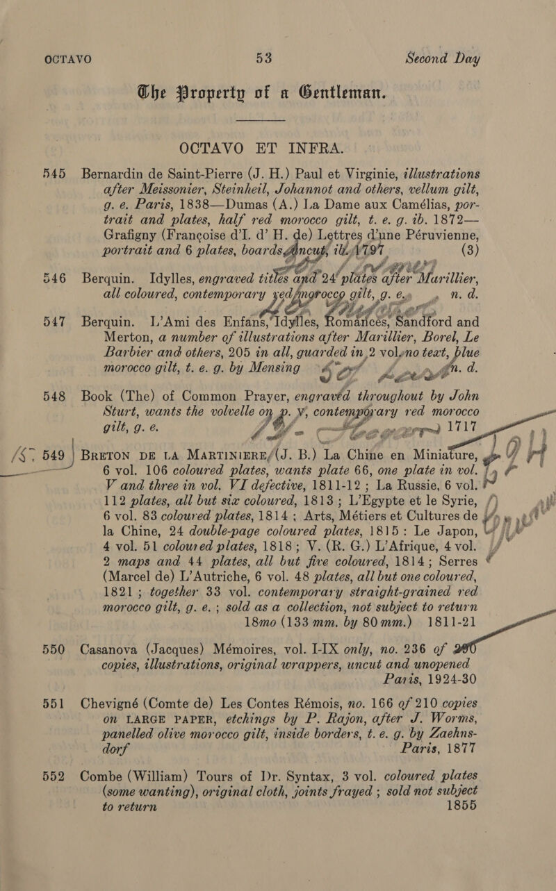 Che Property of a Gentleman. OCTAVO ET INFRA. 545 Bernardin de Saint-Pierre (J. H.) Paul et Virginie, illustrations after Meissonier, Steinheil, Johannot and others, vellum gilt, g. ¢. Paris, 1838—Dumas (A.) La Dame aux Camélias, por- trait and plates, half red morocco gilt, t. e. g. ib. 1872— Grafigny (Francoise d’I. d’ H. de) Lettres d’une Péruvienne, portrait and 6 plates, boards¢ bia itty 1797, (3) 546 Berquin. Idylles, engraved ie § oh *o4 nlttiee ier Savillier, all coloured, contempor ee og, gilt, g a aL d. etl ar 547 Berquin. I’Ami des Enfans, ides, Md ihe erator and Merton, a number of illustrations after Marilher, Borel, Le Bar bier and others, 205 in all, guarded t an, 12 voly no text, Sign morocco gilt, t. e. g. by Mensing ih $f hav 548 Book (The) of Common Prayer, Lalit throughout by John Sturt, wants the volvelle y ¢? y; Coney ary red morocco gilt, g. ¢. eM , /§. 549 } BRETON DE LA MARTINIERE/(J. ‘it ia Chitte en Minia ure, YW ot —_a 6 vol. 106 coloured plates, wants plate 66, one plate in vol. A or V and three in vol. VI defective, 1811-12 ; La Russie, 6 vol. ad . 112 plates, all but six coloured, 1813 ; L’Egypte et le Syrie, /) alk 6 vol. 83 coloured plates, 1814 ; Arts, Métiers et Cultures de y/» » ,p{' la Chine, 24 double-page coloured plates, 1815: Le Japon, #7 ) |) 4 vol. 51 coloured plates, 1818; V. (R. G.) L’Afrique, 4vol. f° 2 maps and 44 plates, all but five coloured, 1814; Serres © (Marcel de) L’Autriche, 6 vol. 48 plates, all but one coloured, 1821 ; together 33 vol. contemporary straight-grained red | morocco gilt, g. e.; sold as a collection, not subject to return ; 18mo0 (133 mm. by 80 mm.) ee 550 Casanova (Jacques) Mémoires, vol. I-IX only, no. 236 of copies, illustrations, original wrappers, uncut and unopened Paris, 1924-30 551 Chevigné (Comte de) Les Contes Rémois, no. 166 of 210 copies on LARGE PAPER, etchings by P. Rajon, after J. Worms, panelled olive morocco gilt, inside borders, t. e. g. by Zaehns- dorf Paris, 1877     552 Combe (William) Tours of Dr. Syntax, 3 vol. colowred plates (some wanting), original cloth, joints frayed ; sold not subject to return 1855