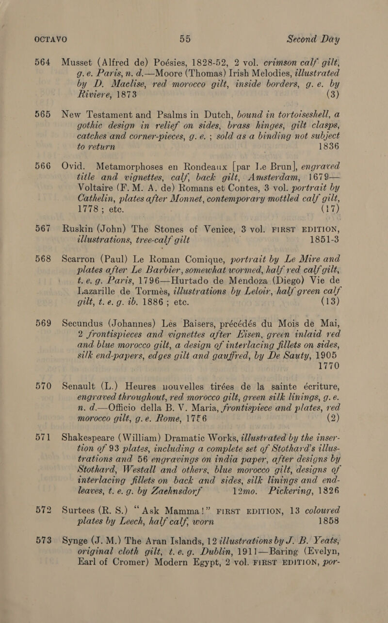 564 565 566 567 568 569 570 571 573 Musset (Alfred de) Poésies, 1828-52, 2 vol. erimson calf gilt, g.e. Paris, n. d.—Moore (Thomas) Irish Melodies, tllustrated by D. Maeliso, red morocco gilt, inside borders, g.e. by Riviere, 1873 (3) New Testament and Psalms in Dutch, bound in tortoiseshell, a gothic design in relief on sides, brass hinges, gilt clasps, catches and corner-pieces, g. é. ; sold as a binding not subject to return 1836 Ovid. Metamorphoses en Rondeaux [par Ie Brun], engraved title and vignettes, calf, back gilt, Amsterdam, 1679— Voltaire (F. M. A. de) Romans et Contes, 3 vol. portrait by Cathelin, plates eS: Monnet, contemporary mottled calf gilt, Tis: etc. (17) Ruskin (John) The Stones of Venice, 3 vol. FIRST EDITION, illustrations, tree- calf gilt 1851-3 Scarron (Paul) Le Roman Comique, portrait by Le Mire and plates after Le Barbier, somewhat wormed, half red calf gilt, t. e.g. Paris, 1796—Hurtado de Mendoza (Diego) Vie de Lazarille de Tormés, ¢dlustrations by Leloir, half green calf gilt, t. e. g. ib. 1886 ; ete. (13) Secundus (Johannes) Lés Baisers, précédés du Mois de Mai, 2 frontispieces and vignettes after Hisen, green inlaid red and blue morocco gilt, a design of interlacing fillets on sides, silk end-papers, edges gilt and gauffred, by De Sauty, 1905 1770 Senault (L.) Heures nouvelles tirées de la sainte écriture, engraved throughout, red morocco gilt, green silk linings, g. e. n. d.—Officio della B. V. Maria, frontispiece and plates, red morocco gilt, g.e. Rome, 17&amp;6 (2) Shakespeare (William) Dramatic Works, ¢llustrated by the inser- tion of 93 plates, including a complete set of Stothara’s illus- trations and 56 engravings on india paper, after designs by Stothard, Westall and others, blue morocco gilt, designs of interlacing fillets on back and sides, silk linings and end- leaves, t. e.g. by Zaehnsdorf 12mo. Pickering, 1826 Surtees (R. S.) “Ask Mamma!” FIRST EDITION, 13 coloured plates by Leech, half calf, worn 1858 Synge (J.M.) The Aran Islands, 12 édlustrations by J. B. Yeats, original cloth gilt, t. e.g. Dublin, 1911—Baring (Evelyn, Earl of Cromer) Modern Egypt, 2 vol. FIRST EDITION, por-