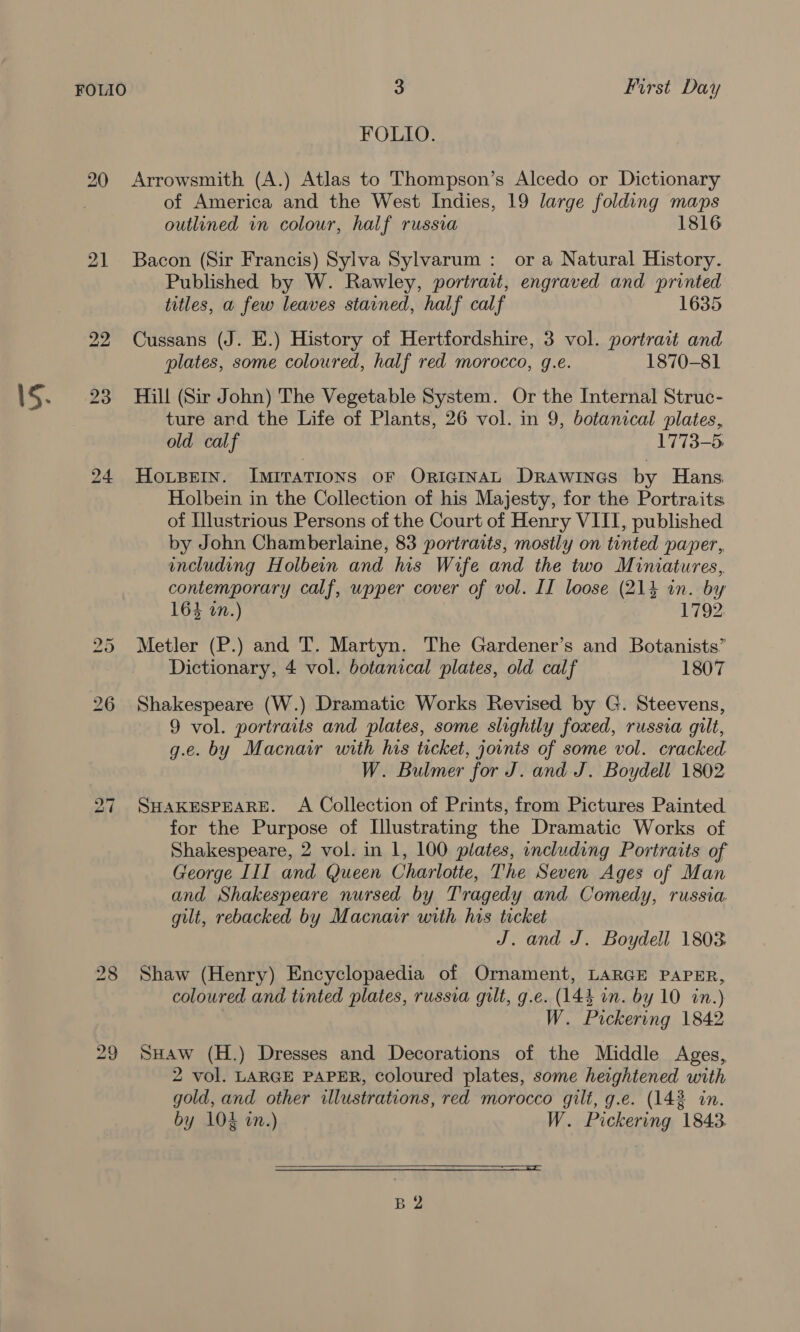 3 First Day FOLIO. 21 bo Or of America and the West Indies, 19 large folding maps outlined in colour, half russia 1816 Bacon (Sir Francis) Sylva Sylvarum : or a Natural History. Published by W. Rawley, portrait, engraved and printed titles, a few leaves stained, half calf 1635 Cussans (J. E.) History of Hertfordshire, 3 vol. portrait and plates, some coloured, half red morocco, g.e. 1870-81 Hill (Sir John) The Vegetable System. Or the Internal Struc- ture ard the Life of Plants, 26 vol. in 9, botanical plates, old calf 1773-5 HOLBEIN. ImiraTIONS OF ORIGINAL DRawines by Hans Holbein in the Collection of his Majesty, for the Portraits of Illustrious Persons of the Court of Henry VIII, published by John Chamberlaine, 83 portraits, mostly on tinted paper, including Holbein and his Wife and the two Miniatures, contemporary calf, wpper cover of vol. II loose (21% in. by 164 on.) | 1792, Metler (P.) and T. Martyn. The Gardener’s and Botanists’ Dictionary, 4 vol. botanical plates, old calf 1807 Shakespeare (W.) Dramatic Works Revised by G. Steevens, 9 vol. portraits and plates, some slightly foxed, russia gilt, g.e. by Macnar with his ticket, joinis of some vol. cracked W. Bulmer for J. and J. Boydell 1802 SHAKESPEARE. A Collection of Prints, from Pictures Painted for the Purpose of Illustrating the Dramatic Works of Shakespeare, 2 vol. in 1, 100 plates, including Portraits of George III and Queen Charlotte, The Seven Ages of Man and Shakespeare nursed by Tragedy and Comedy, russia gilt, rebacked by Macnair with his ticket J. and J. Boydell 1803 Shaw (Henry) Encyclopaedia of Ornament, LARGE PAPER, coloured and tinted plates, russia gilt, g.e. (144 in. by 10 in.) W. Pickering 1842 SHAw (H.) Dresses and Decorations of the Middle Ages, 2 vol. LARGE PAPER, coloured plates, some heightened with gold, and other illustrations, red morocco gilt, g.e. (143 in. by 1024 in.) W. Pickering 1843.  (SS SS TS SE TTS