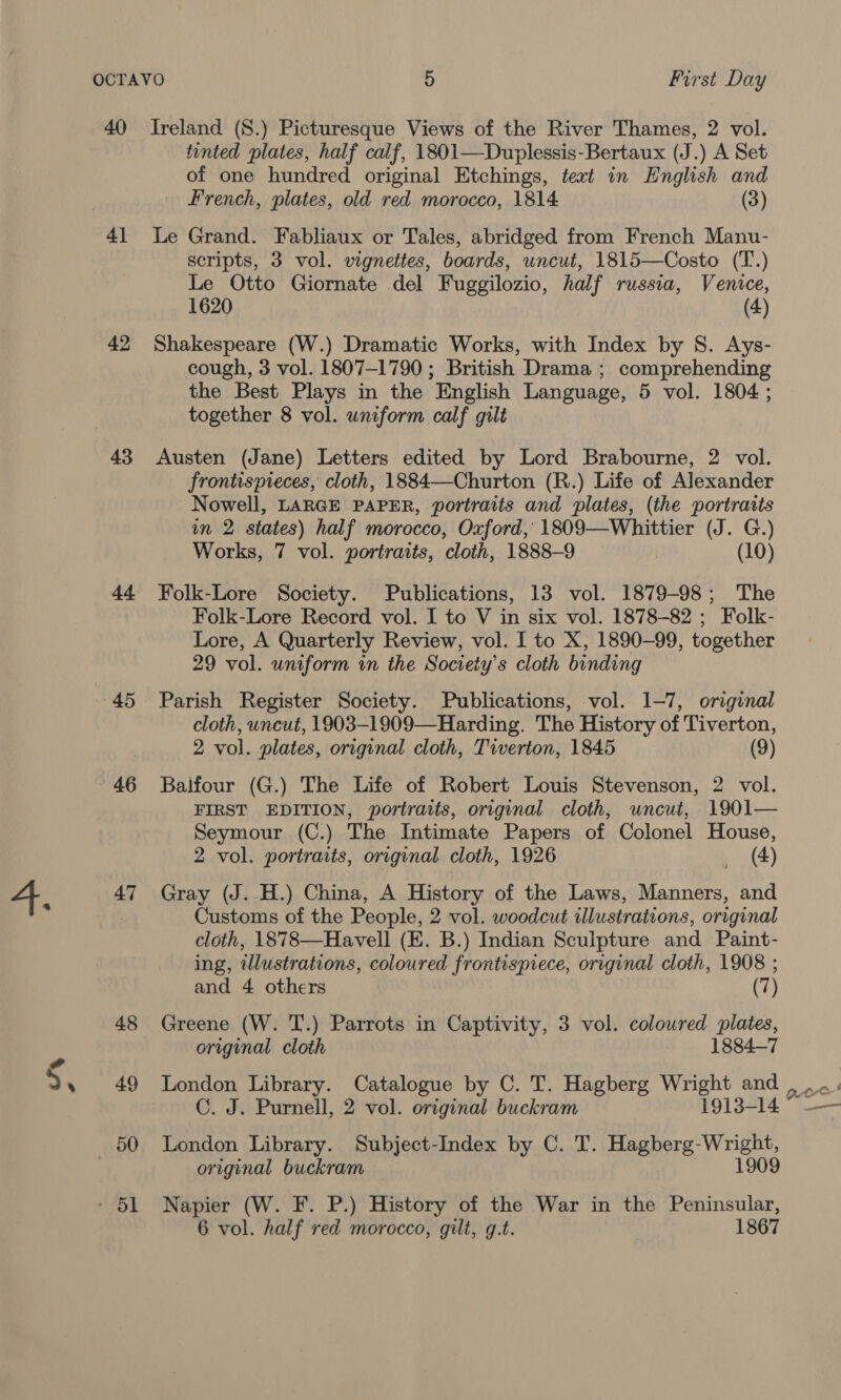 40 42 43 ed 45 46 47 48 49 50 Ireland (S.) Picturesque Views of the River Thames, 2 vol. tinted plates, half calf, 1801—Duplessis-Bertaux (J.) A Set of one hundred original Etchings, text in English and French, plates, old red morocco, 1814 (3) Le Grand. Fabliaux or Tales, abridged from French Manu- scripts, 3 vol. vignettes, boards, uncut, 1815—Costo (T.) Le Otto Giornate del Fuggilozio, half russia, Venice, 1620 (4) Shakespeare (W.) Dramatic Works, with Index by S. Ays- cough, 3 vol. 1807-1790 ; British Drama ; comprehending the Best Plays in the English Language, 5 vol. 1804; together 8 vol. uniform calf gilt Austen (Jane) Letters edited by Lord Brabourne, 2 vol. frontispieces, cloth, 1884—Churton (R.) Life of Alexander Nowell, LARGE PAPER, portraits and plates, (the portraits in 2 states) half morocco, Oxford, 1809—Whittier (J. G.) Works, 7 vol. portraits, cloth, 1888-9 (10) Folk-Lore Society. Publications, 13 vol. 1879-98; The Folk-Lore Record vol. I to V in six vol. 1878-82 ; Folk- Lore, A Quarterly Review, vol. I to X, 1890-99, together 29 vol. uniform in the Society's cloth binding Parish Register Society. Publications, vol. 1-7, original cloth, uncut, 1903-1909—Harding. The History of Tiverton, 2 vol. plates, original cloth, Tiverton, 1845 (9) Balfour (G.) The Life of Robert Louis Stevenson, 2 vol. FIRST EDITION, portraits, original cloth, uncut, 1901— Seymour (C.) The Intimate Papers of Colonel House, 2 vol. portraits, original cloth, 1926 _ (4) Gray (J..H.) China, A History of the Laws, Manners, and Customs of the People, 2 vol. woodcut illustrations, original cloth, 1878—Havell (E. B.) Indian Sculpture and Paint- ing, wllustrations, coloured frontispiece, original cloth, 1908 ; and 4 others (7) Greene (W. T.) Parrots in Captivity, 3 vol. coloured plates, original cloth 1884-7 London Library. Catalogue by C. T. Hagberg Wright and C. J. Purnell, 2 vol. original buckram 1913-14 London Library. Subject-Index by C. T. Hagberg-Wright, original buckram 1909 Napier (W. F. P.) History of the War in the Peninsular, noe