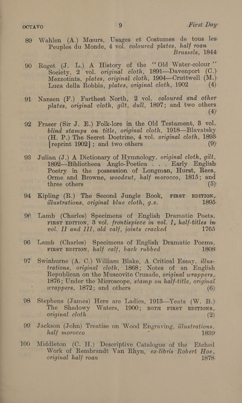 89 90 91 92 96 97 98 99 106 First Day Wahlen (A.) Mceurs, Usages et Costumes de tous les Peuples du Monde, 4 vol. coloured plates, half roan Brussels, 1844 Roget (J. L.) A History of the ‘‘ Old Water-colour ” Society, 2 vol. original cloth, 1891—Davenport (C.) Mezzotints, plates, original cloth, 1904—Cruttwell (M.) Luca della Robbia, plates, original cloth, 1902 (4) Nansen (F.) Farthest North, 2 vol. coloured and other plates, original cloth, gilt, dull, 1897; and two ny (4) Fraser (Sir J. E.) Folk-lore in the Old Testament, 3 vol. blind stamps on title, original cloth, 1918—Blavatsky (H. P.) The Secret Doctrine, 4 vol. original cloth, 1893: [reprint 1902]; and two others (9) Julian (J.) A Dictionary of Hymnology, original cloth, gilt, 1892—-Bibliotheca Anglo-Poetica . . . Early English Poetry in the possession of Longman, Hurst, Rees, Orme and Browne, woodcut, half morocco, 1815; and three others (5): Kipling (R.) The Second Jungle Book, FIRST EDITION, illustrations, original blue cloth, g.e. 1895: Lamb (Charles) Specimens of English Dramatic Poets, FIRST EDITION, 8 vol. frontispiece in vol. I,. half-titles in vol. II and III, old calf, joints cracked 1765 Lamb (Charles) Specimens of English Dramatic Poems, FIRST EDITION, half calf, back rubbed 1808' Swinburne (A. C.) William Blake, A Critical Essay, illus- trations, original cloth, 1868; Notes of an English Republican on the Muscovite Crusade, original wrappers,. 1876; Under the Microscope, stamp on half-title, original wrappers, 1872; and others (6) Stephens (James) Here are Ladies, 19183—Yeats (W. B.) The Shadowy Waters, 1900; BoTH FIRST EDITIONS, original cloth (2) Jackson (John) Treatise on Wood Engraving, illustrations, half morocco ; 1839 Middleton (C. H.) Descriptive Catalogue of the Etched Work of Rembrandt Van Rhyn, ez-libris Robert Hoe, original half roan 1878.