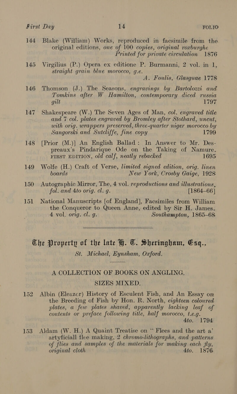 144 Blake (William) Works, reproduced in facsimile from the original editions, one of 100 copies, original roxburghe Printed for private circulation 1876 145 Virgilius (P.) Opera ex editione P. Burmanni, 2 vol. in 1, straight grain blue morocco, g.e. A. Foulis, Glasguae 1778 146 Thomson (J.) The Seasons, engravings by Bartolozzi and Tomkins after W Hamilton, contemporary diced russia gilt 1797 147 Shakespeare (W.) The Seven Ages of Man, col. engraved title and 7 col. plates engraved by Bromley after Stothard, uncut, with orig. wrappers preserved, three-quarter niger morocco by Sangorski and Sutcliffe, fine copy 1799 148 [Prior (M.)] An English Ballad: In Answer to Mr. Des- preaux’s Pindarique Ode on the Taking of Namure. FIRST EDITION, old calf, neatly rebacked 1695. 149 Wolfe (H.) Craft of Verse, limited signed edition, orig. linen boards New York, Crosby Gaige, 1928 150 Autographic Mirror, The, 4 vol. reproductions and illustrations, fol. and 4to orig. cl. g. [1864-66 | 151 National Manuscripts [of England], Facsimiles from William the Conqueror to Queen Anne, edited by Sir H. James. 4 vol. orig. cl. g. Southampton, 1865-68  Che Property of the late BH. OC. Sheringham, Gsq., St. Michael, Eynsham, Oxford.  A COLLECTION OF BOOKS ON ANGLING. SIZES MIXED. 152 Albin (Eleazcr) History of Esculent Fish, and An Essay on the Breeding of Fish by Hon. R. North, eighteen coloured plates, a few plates shaved, apparently lacking leaf of contents or preface following title, half morocco, t.e.g. 4to. 1794 153 Aldam (W. H.) A Quaint Treatise on ‘ Flees and the art a’ artyficiall flee making, 2 chromo-lithographs, and patterns of flies and samples of the materials for making each fly, orignal cloth 4to.. 1876