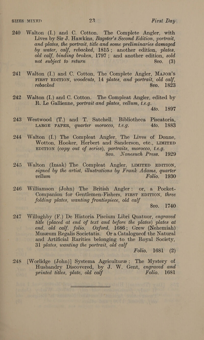 24] 242 243 244 246 248 Lives by Sir J. Hawkins, Bagster’s Second Edition, portrait, and plates, the portrait, title and some preliminaries damaged by water, calf, rebacked, 1815; another edition, plates, old calf, binding broken, 1797; and another edition, sold not subject to return 8vo. (3) Walton (I.) and C. Cotton, The Complete Angler, Masor’s FIRST EDITION, woodcuts, 14 plates, and portrait, old calf, rebacked 8vo. 1823 Walton (I.) and C. Cotton. The Compleat Angler, edited by R. Le Gallienne, portrait and plates, vellum, t.e.g. 4to. 1897 Westwood (T.) and T. Satchell. Bibliotheca Piscatoria, LARGE PAPER, quarter morocco, t.e.g. 4to. 1883 Walton (I.) The Compleat Angler, The Lives of Donne, Wotton, Hooker, Herbert and Sanderson, etc., LIMITED EDITION (copy out of series), portraits, morocco, t.e.g. 8vo. Nonesuch Press. 1929 Walton (Izaak) The Compleat Angler, LIMITED EDITION, signed by the artist, illustrations by Frank Adams, quarter vellum Folio. 1930 Williamson (John) The British Angler: or, a Pocket- Companion for Gentlemen-Fishers, FIRST EDITION, three folding plates, wanting frontispiece, old calf 8vo. 1740 Willughby (F.) De Historia Piscitum Libri Quatuor, engraved title (placed at end of text and before the plates) plates at end, old calf, folio, Ozford, 1686; Grew (Nehemiah) Muszum Regalis Societatis. Ora Catalogueof the Natural and Artificial Rarities belonging to the Royal Society, 31 plates, wanting the portrait, old calf Folio. 1681 (2) [Worlidge (John)] Systema Agriculture ; The Mystery of Husbandry Discovered, by J. W. Gent, engraved and printed titles, plate, old calf Folio. 1681