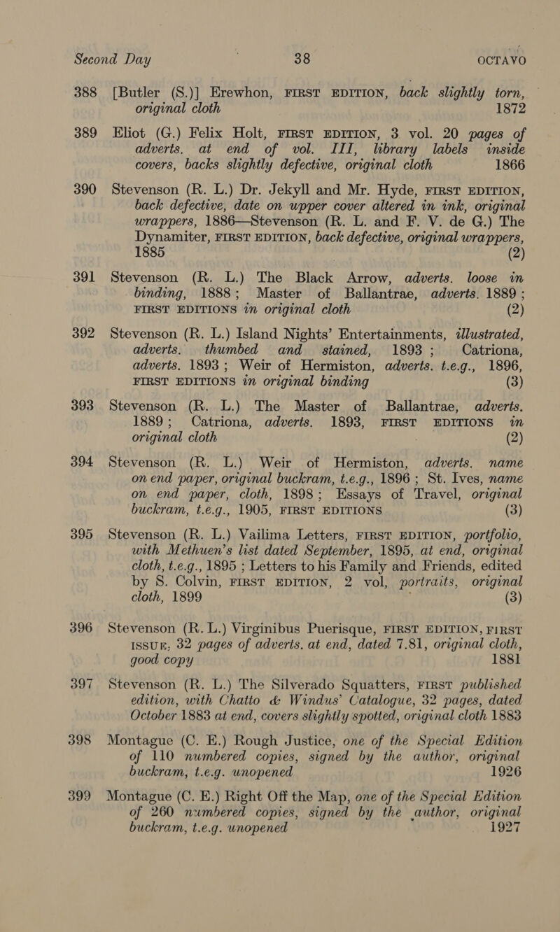 388 389 390 391 392 393 394 395 396 397 398 399 [Butler (S.)] Erewhon, FIRST EDITION, back slightly torn, original cloth 1872 Eliot (G.) Felix Holt, rrrst EDITION, 3 vol. 20 pages of adverts. at end of vol. III, lbrary labels inside covers, backs slightly defective, original cloth 1866 Stevenson (R. L.) Dr. Jekyll and Mr. Hyde, First EDITION, back defective, date on upper cover altered in ink, original wrappers, 1886—Stevenson (R. L. and F. V. de G.) The Dynamiter, FIRST EDITION, back defective, original wrappers, 1885 (2) Stevenson (R. L.) The Black Arrow, adverts. loose in binding, 1888; Master of Ballantrae, adverts. 1889 ; FIRST EDITIONS in original cloth (2) Stevenson (R. L.) Island Nights’ Entertainments, dJlustrated, adverts. thumbed and_ stained, 1893 ; Catriona, adverts. 1893 ; Weir of Hermiston, adverts. t.e.g., 1896, FIRST EDITIONS in original binding (3) Stevenson (R. L.) The Master of Ballantrae, adverts. 1889; Catriona, adverts. 1893, FIRST EDITIONS in origunal cloth : (2) Stevenson (R. L.) Weir of Hermiston, adverts. name on end paper, original buckram, t.e.g., 1896 ; St. Ives, name on end paper, cloth, 1898; Essays of Travel, original buckram, t.e.g., 1905, FIRST EDITIONS (3) Stevenson (R. L.) Vailima Letters, Frrst EDITION, portfolio, with Methuen’s list dated September, 1895, at end, original cloth, t.e.g., 1895 ; Letters to his Family and Friends, edited by S. Colvin, FIRST EDITION, 2 vol, portraits, original cloth, 1899 : (3) Stevenson (R. lL.) Virginibus Puerisque, FIRST EDITION, FIRST Issun, 32 pages of adveris. at end, dated 7.81, original cloth, good copy 1881 Stevenson (R. L.) The Silverado Squatters, FrRsT published edition, with Chatto &amp; Windus’ Catalogue, 32 pages, dated October 1883 at end, covers slightly spotted, original cloth 1883 Montague (C. E.) Rough Justice, one of the Special Edition of 110 numbered copies, signed by the author, original buckram, t.e.g. unopened 1926 Montague (C. E.) Right Off the Map, one of the Special Edition of 260 numbered copies, signed by the author, original buckram, t.e.g. unopened ~ 1927