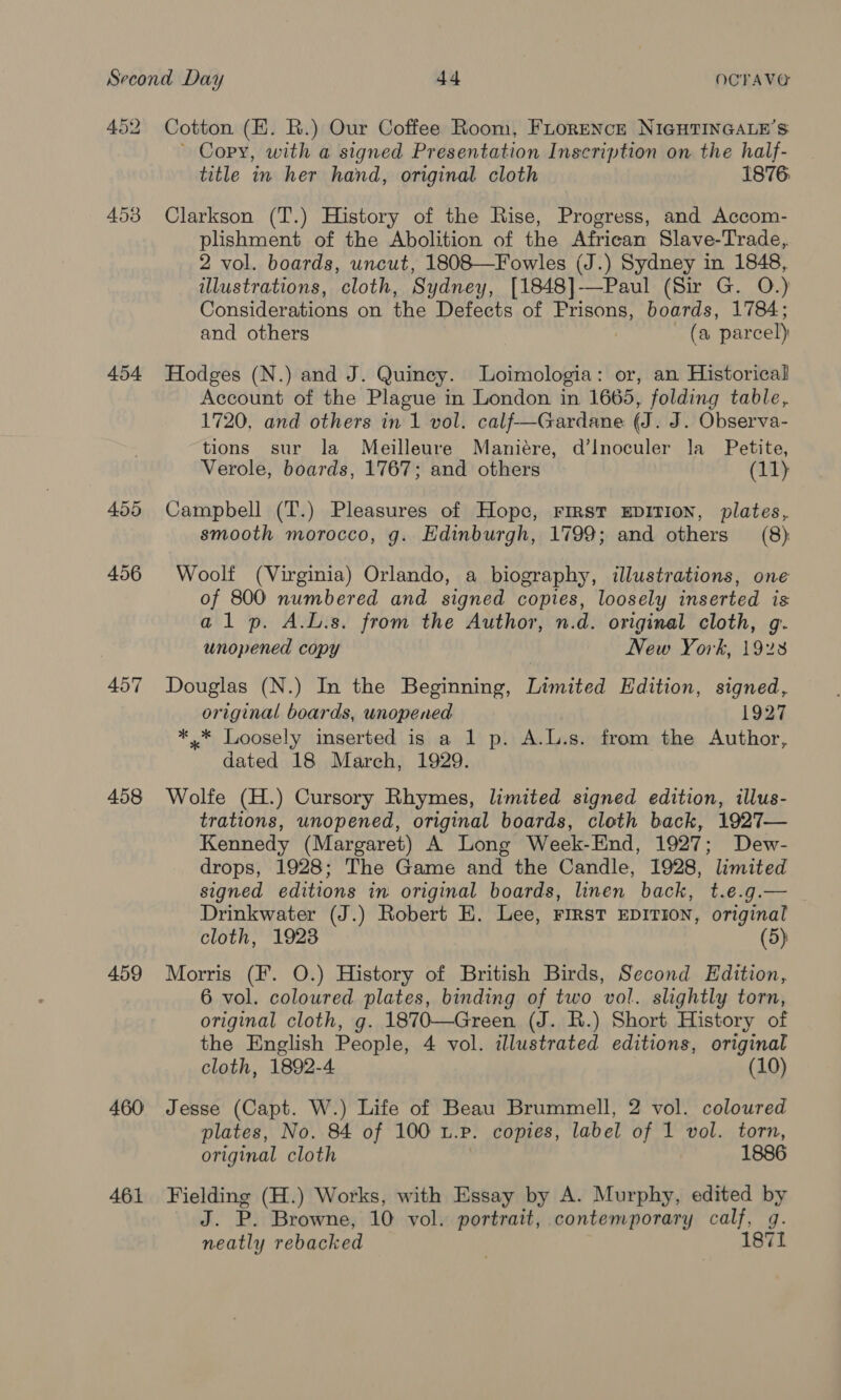 452 453 454 455 456 457 458 459 460 461 Cotton (EH. R.) Our Coffee Room, FLoreNcr NIGHTINGALE’S ~ Copy, with a signed Presentation Inscription on the half- title in her hand, original cloth 1876 Clarkson (T.) History of the Rise, Progress, and Accom- plishment of the Abolition of the African Slave-Trade,. 2 vol. boards, uncut, 1808—Fowles (J.) Sydney in 1848, illustrations, cloth, Sydney, [1848]——Paul (Sir G. O.) Considerations on the Defects of Prisons, boards, 1784; and others | (a parcel) Hodges (N.) and J. Quincey. Loimologia: or, an Historical Account of the Plague in London in 1665, folding table, 1720, and others in 1 vol. calf—Gardane (J. J. Observa- tions sur la Meilleure Maniére, d’lnoculer la _ Petite, Verole, boards, 1767; and others (11 Campbell (T.) Pleasures of Hope, First EDITION, plates, smooth morocco, g. Edinburgh, 1799; and others (8) Woolf (Virginia) Orlando, a biography, illustrations, one of 800 numbered and signed copies, loosely inserted is alp. A.L.s. from the Author, n.d. original cloth, g-. unopened copy New York, 1928 Douglas (N.) In the Beginning, Limited Edition, signed, original boards, unopened 1927 ** Loosely inserted is a 1 p. A.L.s. from the Author, dated 18 March, 1929. Wolfe (H.) Cursory Rhymes, limited signed edition, illus- trations, unopened, original boards, cloth back, 1927— Kennedy (Margaret) A Long Week-End, 1927; Dew- drops, 1928; The Game and the Candle, 1928, limited signed editions in original boards, linen back, t.e.g.— | Drinkwater (J.) Robert E. Lee, FIRST EDITION, original cloth, 1923 (5) Morris (F. O.) History of British Birds, Second Edition, 6 vol. coloured plates, binding of two vol. slightly torn, original cloth, g. 1870—Green (J. R.) Short History of the English People, 4 vol. illustrated editions, original cloth, 1892-4 (10) Jesse (Capt. W.) Life of Beau Brummell, 2 vol. coloured plates, No. 84 of 100 t. P. copies, label of 1 vol. torn, original cloth 1886 Fielding (H.) Works, with Essay by A. Murphy, edited by J. P. Browne, 10 vol. portrait, contemporary calf, g. neatly rebacked | 187