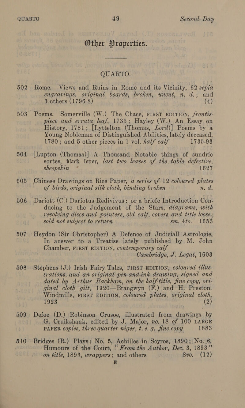 503 504 505 506 507 508 509 510 Other Properties. ———— QUARTO. Rome. Views and Ruins in Rome and its Vicinity, 62 sepia engravings, original boards, broken, uncut, n. d.; and 3 others (1796-8) (4) Poems. Somerville (W.) The Chace, FIRST EDITION, /rontis- piece and errata leaf, 1735; Hayley (W.) An Essay on History, 1781; [Lyttelton (Thomas, Zord)] Poems by a Young Nobleman of Distinguished A bilities, lately deceased, 1780; and 5 other pieces in 1 vol. half calf 1735-93 [Lupton (Thomas)] A. Thousand Notable things of sundrie sortes, black Ietter, last two leaves of the table defective, sheepskin * 1627 Chinese Drawings on Rice Paper, a series of 12 coloured plates of birds, original silk cloth, binding broken - n. d. Dariott (C.) Dariotus Redivivus: or a briefe Introduction Con- ducing to the Judgement of the Stars, diagrams, with revolving discs and pointers, old calf, covers and title loose.; sold not subject to return sm. 4to. 1653 Heydon (Sir Christopher) A Defence of Judiciall Astrologie, In answer to a Treatise lately published by M. John Chamber, FIRST EDITION, contemporary calf Cambridge, J. Legat, 1603 Stephens (J.) Irish Fairy Tales, FrRST EDITION, coloured illus- trations, and an original pen-and-ink drawing, signed and dated by Arthur Rackham, on the half-title, fine copy, ori- ginal cloth gilt, 1920—Brangwyn (F.) and H. Preston. Windmills, FIRST EDITION, coloured plates, original cloth, 1923 (2) Defoe (D.) Robinson Crusoe, illustrated from drawings. by G. Cruikshank, edited by J. Major, no. 18 9f 100 LARGE PAPER copies, three-quarter niger, t. e.g. fine copy 1883 Bridges (R.) Plays: No. 5, Achilles in Scyros, 1890; No. 6, Humours of the Court, “ From the Author, Dec. 3, 1893” on title, 1893, wrappers; and others 8vo. (12) E