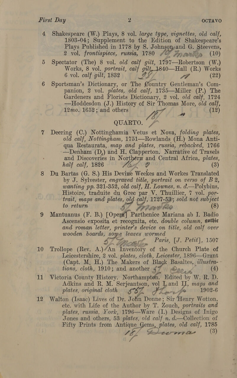 4 Shakespeare (W.) Plays, 8 vol. large type, vignettes, old calf, 1803-04; Supplement to the Edition of Shakespeare’s Plays Published in 1778 by S. J ohnsonya et ef Steevens, ee ® vol. frontispiece, russia, 1780 © Joy y (10) 5 Spectator (The) 8 vol. old calf gilt, 1197—Robertson (W.) Works, 8 vol. portrait, calf gtlt,1840—Hall (R.) Works 6 vol. calf gut, 1832 IS, / LP (22) 6 Sportsman’s Dictionary, or The @ountry Gentleman’s Com- panion, 2 vol. plates, old calf, 1735—Miller (P.) The Gardeners and Florists Dictionary, 2 vol. old calf, 1724 —Hoddesdon (J.) History of Sir Thomas More, old calf, 12mo. 1652; and others ie L (12) QUARTO. ? Deering (C.) Nottinghamia Vetus et Nova, folding plates, old calf, Nottmgham, 1751—Rowlands (H.) Mona Anti- qua Restaurata, map and plates, russia, rebacked, 1766 —Denham (D,) and H. Clapperton. Narrative of Travels and Discoveries in N orthern and Central Africa, plates, half calf, 1826 YL (3) 8 Du Bartas (G. 8.) His Devine Oyeeres and Workes Translated by J. Sylvester, engraved title, portrait on verso of B 2, wanting pp. 321-352, old calf, H. Lownes, n. d.—Polybius, Histoire, traduite du Gree par V. Thuillier, 7 vol. por- trait, maps and plates, olg ol olg calf, 1727-53); sold not subject to return ti PP? co Kae (8) 9 Mantuanus (F. B.) [Opera] Parthenice Mariana ab I. Badio Ascensio exposita et recognita, ete. double column, gothic and roman letter, printer's device on title, old calf over wooden boards, py Ey leaves wormed $2 Gites, ¢ Paris, [J. Pett], 1507 10 ‘Trollope (Rev. A.)¢ Jn Tre of the Church Plate of Leicestershire, 2 vol. plates, cloth, Leicester, 1896—Grant (Capt. M, HH.) The Makers of Bla slack aepaalies, dlustra- tions, cloth, 1910; and another 4* Po (4) 11 Victoria County History. N ee Baited ty W. B.D. Adkins and R. M. Si tigen vol bL and Uy, maps and plates, original cloth SBZ FZ. Oo Ae 1902-6 12 Walton (Isaac) Lives of Dr. J ite Donne ; Sir ‘Henry Wotton, etc. with Life of the Author by T. Zouch, portraits and plates, russia, York, 1796—Ware (1.) Designs of Inigo Jones and others, 53 plates, old calf n. d.—Collection of Fifty Prints from Antique Gems, plates, old calf, 1785 VF/ ( Bh persrr ae (3) A 4