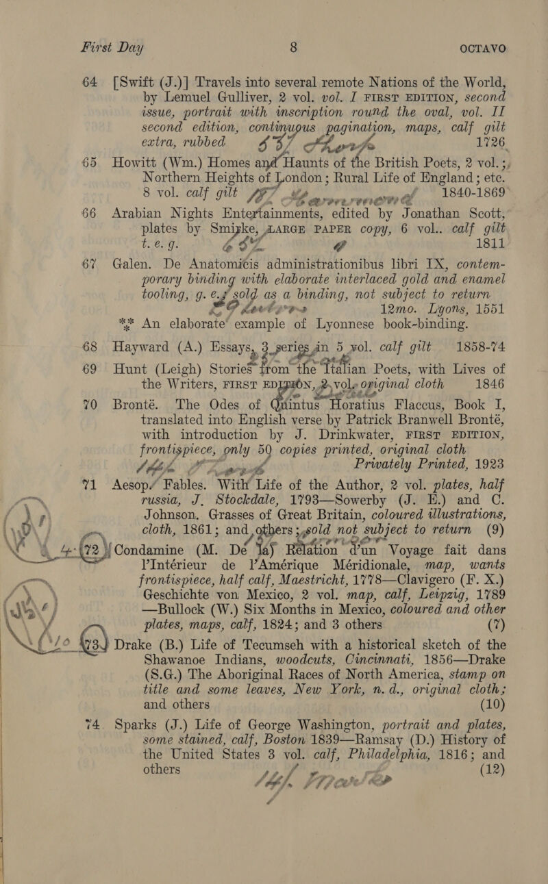 64 [Swift (J.)] Travels into several remote Nations of the World, by Lemuel Gulliver, 2 vol. vol. J FIRST EDITION, second issue, portrait with mseription round the oval, vol. If second edition, continupus pagination, maps, calf gilt extra, rubbed 437 Shvrfe 1726 65 Howitt (Wm.) Homes and Haunts of the British Poets, 2 vol. ;; Northern Heights of ee Rural Life of England; ete. 8 vol. calf gilt fel Y arerermawa * 1840-1869 66 Arabian Nights Roteffamnriattes edited by Jonathan Scott, plates by wre, LARGE PAPER copy, 6 vol.. calf gilt t.€. 9. 46 @ 1811 67 Galen. De hata administrationibus libri IX, contem- porary binding with elaborate interlaced gold and enamel tooling, g. é. of sold as a binding, not subject to return PF kad yors 12mo. Lyons, 1551 Peal slabarend ee of Lyonnese book-binding. 68 Hayward (A.) Essays, gy) Fuge € wol. calf gilt 1858-74 69 Hunt (Leigh) Storie” from ‘the’ tah ian Poets, with Lives of the Writers, FIRST EDLPION, .2. vole oxiginal cloth 1846 70 Bronté. The Odes of fo ga Flaccus, Book J, translated into English verse by Patrick Branwell Bronte, with introduction by J. Drinkwater, FIRST EDITION, frontisprece, only 50 copies printed, original cloth Atha Opeth Prwately Printed, 1923 %1 Aesop” Fables. With Life of the Author, 2 vol. plates, half — russia, J, Stockdale, 17 93—Sowerby (J. H.) and C. r Johnson. Grasses of Great Britain, coloured illustrations, Lien cloth, 1861; and others ; sold not subject to return (9) ae = Ge) Condamine (M. Dé a) Belen van fi Voyage fait dans V’Intérieur de VAmérique Méridionale, map, wants on, frontispiece, half calf, Maestricht, 1778—Clavigero (FE. X.) / ‘ Geschichte von Mexico, 2 vol. map, calf, Leipzig, 1789 —Bullock (W.) Six Months in Mexico, coloured and other plates, maps, calf, 1824; and 3 others (7) } Drake (B.) Life of Tecumseh with a historical sketch of the Shawanoe Indians, woodcuts, Cincinnati, 1856—Drake (S.G.) The Aboriginal Races of North America, stamp on title and some leaves, New York, n.d., original cloth; and others (10) 74. Sparks (J.) Life of George Washington, portrait and plates, some stained, calf, Boston 1839—Ramsay (D.) History of the United States 3 vol. calf, oe ee 1816; and others Ste a (12) At fey Be 1&amp; # oe J co a ‘ff a 2 . ?  a ape een