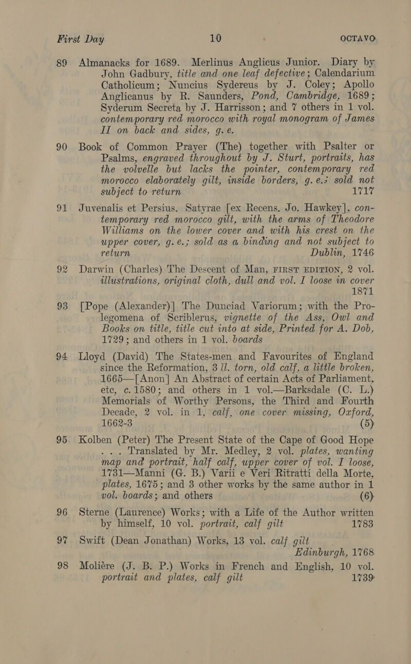 89 90 Ou 93 94 95 96 98 Almanacks for 1689. Merlinus Anglicus Junior. Diary by John Gadbury, title and one leaf defectwe; Calendarium Catholicum; Nuncius Sydereus by J. Coley; Apollo Anglicanus by R. Saunders, Pond, Cambridge, 1689; Syderum Secreta by J. Harrisson; and 7 others in 1 vol. contemporary red morocco with royal monogram of James II on back and sides, g. e. Book of Common Prayer (The) together with Psalter or Psalms, engraved throughout by J. Sturt, portraits, has the volvelle but lacks the pointer, contemporary red morocco elaborately gilt, inside borders, g.e.* sold not subject to return 17 Pe Juvenalis et Persius. Satyrae [ex Recens. Jo. Hawkey], con- temporary red morocco gilt, with the arms of Theodore Williams on the lower cover and with has crest on the upper cover, g.é.; sold as a binding and not subject to return Dublin, 1746 Darwin (Charles) The Descent of Man, FIRST EDITION, 2 vol. illustrations, original cloth, dull and vol. I loose wm cover 1871 [Pope (Alexander)| The Dunciad Variorum; with the Pro- _legomena of Scriblerus, vignette of the Ass, Owl and Books on title, trtle cut into at side, Printed for A. Dob, 1729; and others in 1 vol. boards Lloyd (David) The States-men and Favourites of England since the Reformation, 3 ll. torn, old calf, a little broken, 1665—[Anon| An Abstract of certain Acts of Parliament, ete, c.1580; and others in 1 vol.—Barksdale (C. L.) Memorials of Worthy Persons, the Third and Fourth Decade, 2 vol. in 1, calf, one cover missing, Oxford, 1662-3 3 (5) Kolben (Peter) The Present State of the Cape of Good Hope ... Translated by Mr. Medley, 2 vol. plates, wanting map and portrait, half calf, upper cover of vol. I loose, 1731—Manni (G. B.) Varii e Veri Ritratti della Morte, plates, 1675; and 3 other works by the same author in 1 vol. boards; and others (6) Sterne (Laurence) Works; with a Life of the Author written by himself, 10 vol. portrait, calf gilt 1783 Swift (Dean Jonathan) Works, 13 vol. calf giit | | Edinburgh, 1768. Moliére (J. B. P.) Works in French and English, 10 vol. portrat and plates, calf gilt 1739