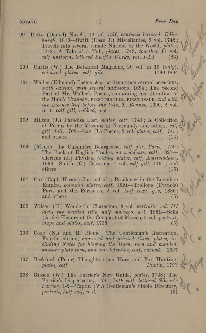 100 101 102 103 104 105 “106 107 108 burgh, 1810—Swift (Dean J.) Miscellanies, 9 vol. 1742; Travels into several remote Nations of the World, plates, 1742; A Tale of a Tub, plates, 1743, together 11 vol. calf uniform, lettered Swift's Works, vol. I-XI (23) coloured plates, calf gilt 1790-1804 Waller (Edmond) Poems, &amp;c.; written upon several occasions, siath edition, with several additions, 1694; The Second Part of Mr. Waller’s Poems, containing his alteration of the Maid’s Tragedy, FIRST EDITION, FIRST ISSUE, and with the License leaf before the title, T. Bennet, 1690, 2 vol. in 1, calf gilt, rubbed, g.e. Milton (J.) Paradise Lost, plates, calf, 1741; A @aticckieh y gilt, dull, 1702—Gay (J.) Poems, 2 vol. athe calf, 1745; and others (13) [Menon] La Cuisiniére Bourgeoise, calf gilt, Paris, 1750; others (15) Cox (Capt. Hiram) Journal of a Residence in the Burmhan Empire, coloured plates, calf, 1821—Trollope (Francis) Paris and the Parisians, 2 vol. half roan, .g.e. 1836; and others , (5) (A. de) History of the Conquest of Mexico, 2 vol. portrait, maps and plates, calf, 1738 (5) Coxe (N.) and R. Blome. The Gentleman’s Recreation, cluding Notes for blowing the Horn, torn and mended, another plate torn, and one defectwe, calf, rubbed 1697 Gibson (W.) The Farrier’s New Guide, plates, 1738; The 4 : \ % 4 } HS ve, # all