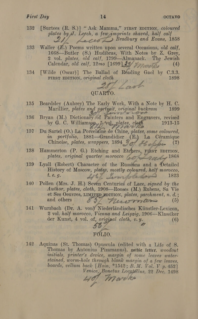 132 [Surtees (R. S.)] “ Ask Mamma,” First EDITION, coloured plates by Vik Leech, a fe eens shaved, half calf sy Awe zy Bradbury and Evans, 1858 133 Waller (B.) Poems written upon several Occasions, old calf, 1668—Butler (S.) Hudibras, With Notes by Z. Grey, 2 vol. plates, old calf, 1799—Almanack. The Jewish Calendar, old calf, 12mo [1699 $y/ preset in (4) 134 [Wilde (Oscar)] The Ballad of ip aeae Gaol by C.3.3. FIRST EDITION, original cloth, : 1898 fT &gt; AB s ss QUARTO. 135 Beardsley (Aubrey) The Early Work, With a Note by H. C. Marillier, plates an portrait, original bucleram 1899 Por? Fo 136 Bryan (M.) Dictionary of Painters aa nee revised by G. C. Williams yf VL piaies,,§ clodh. 1913-15 137 Du Sartel (O.) La Pb ieclaae de Chine, Sane some coloured, in portfolio, 1881—Grandidier iD La Céramique Chinoise, plates, wrappers, 1894. % Lb bade (2) 138 Hammerton (P. G.) Etching and te FIRST EDITION, plates, original quarter morocco oy 6A, feed iy 1868 139 Lyall (Robert) Character of the Russians and a Detailed History of Moscow, plates, aed coloured, half morocco, t. e.g. 2 y ee one 1823 dé $4. ddarw' 140 Pollen (Mrs. J. H.) Seven Centuries of wes signed by the Author, plates, cloth, 1908—Rooses (M.) Rubens, Sa Vie et Ses Oeuvres, LIMITED yee plates, parchment, n. d.3 and others B57 oF OF bat. CLR 8? LO (5) 141 Wurzbach (Dr. A. soil N iederlandisches Kinstler-Lexicon, 2 vol. half morocco, Vienna and Leipzig, 1906—Klassiker der Kunst, 4 vol. of, or riggpat cloth, v. ye (6) $B7 FOLIO. 142 Aquinas (St. Thomas) Opuscula (edited with a Life of S. Thomas by Antonius Pizamanus), gothic Letter, woodcut initials, printers device, margin of some leaves water- stained, worm-hole through blank margin of a few leaves, boards, vellum back [ Hain, *1542; B. M. Vol. V p. 452] Vemce, Bonetus Locaféllus, 22 pe 1498 Lf 4h WP? we fe fs ff