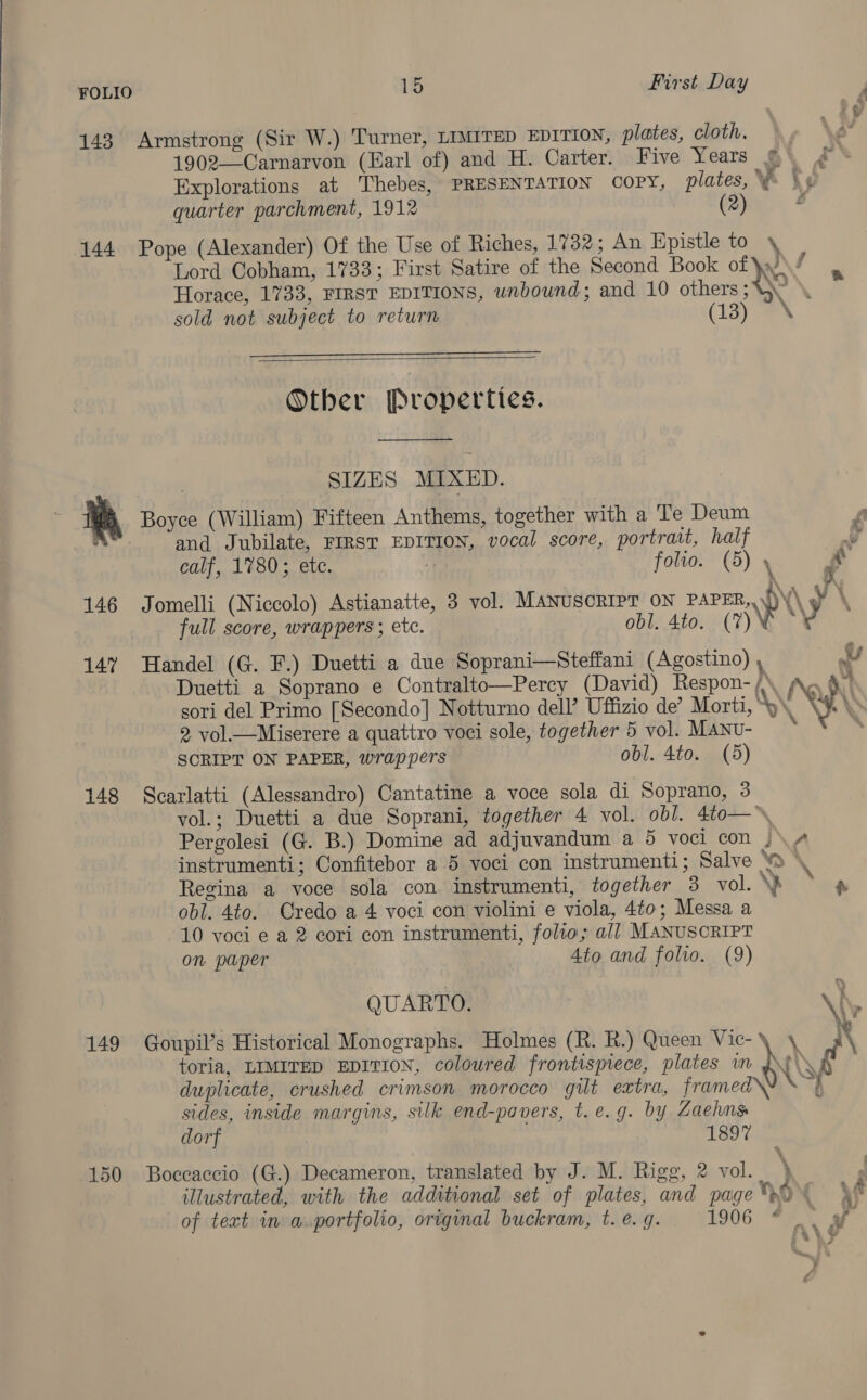 143 Armstrong (Sir W.) Turner, LIMITED EDITION, plates, cloth. 1902—Carnarvon (Earl of) and H. Carter. Five Years © Explorations at Thebes, PRESENTATION COPY, plates, Yi \¢ quarter parchment, 1912 (2) o 144 Pope (Alexander) Of the Use of Riches, 17382 ; An Epistle to \ es y Lord Cobham, 1733; First Satire of the Second Book of \x!° ae Horace, 1733, FIRST EDITIONS, unbound; and 10 others; \ sold not subject to return (Lay os  Other Properties.  SIZES MIXED. Me Boyce (William) Fifteen Anthems, together with a Te Deum : and Jubilate, FIRST EDITION, vocal score, portrait, half calf, 1780; etc. 7 folio. (5) \ r. 146 Jomelli (Niccolo) Astianatte, 3 vol. MANUSCRIPT ON PAPER, N\ y\ full score, wrappers ; etc. obl. 4to. (7) v 147 Handel (G. F.) Duetti a due Soprani—Steffani (Agostino) , oo Duetti a Soprano e Contralto—Percy (David) Respon- /. Ne, | sori del Primo [Secondo] Notturno dell’ Uffizio de’ Morti, os \ yt \ 2 vol.—Miserere a quattro voci sole, together 5 vol. MANU- z : SCRIPT ON PAPER, wrappers obl. 4to. (5) 148 Scarlatti (Alessandro) Cantatine a voce sola di Soprano, 3 vol.; Duetti a due Soprani, together 4 vol. obl. 4t0o—, Pergolesi (G. B.) Domine ad adjuvandum a 5 voci con )\ 4 instrumenti; Confitebor a 5 voci con instrumenti; Salve ‘wo \ Regina a voce sola con instrumenti, together 3 vol. \p ° @ obl. 4to. Credo a 4 voci con violini e viola, 4t0; Messa a 10 voci e a 2 cori con instrumenti, folio; all MANUSCRIPT on paper Ato and folio. (9) QUARTO. \h ; 149 Goupil’s Historical Monographs. Holmes (R. R.) Queen Vic-\ \ \ toria, LIMITED EDITION, coloured frontispiece, plates wn \ rs duplicate, crushed crimson morocco gilt extra, framed\ Sy sides, inside margins, silk end-pavers, t.e.g. by Zaehns dorf 1897 150 Boccaccio (G.) Decameron, translated by J. M. Rigg, 2 vol. \ illustrated, with the additional set of plates, and pageO% \ of text in a.portfolio, original buckram, t. e. g. 1906. 77