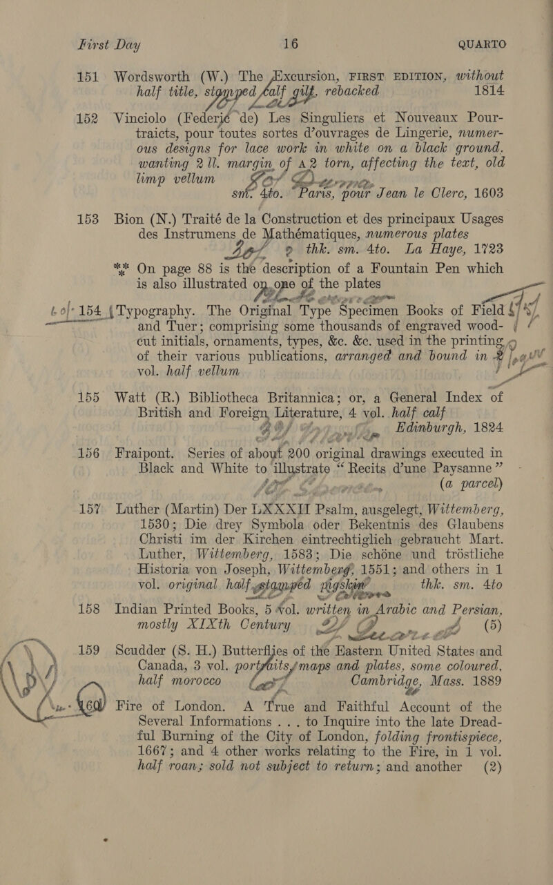 151 Wordsworth (W.) The Mxcursion, FIRST EDITION, without half title, BRL alf fg iit. rebacked 1814 152 Vinciolo (Federié de) Tes Singuliers et Nouveaux Pour- traicts, pour toutes sortes Vouvrages de Lingerie, numer- ous designs for lace work in white on a black ground. wanting 2 Il. margin, of A2 torn, ah sing the text, old limp vellum ar &amp; fh re ” 4to. “Paris, your ‘Jean le Clerc, 1603 153 Bion (N.) Traité de la Construction et des principaux Usages des Instrumens de Mathématiques, numerous plates 46/ 9 thk. sm. 4to. La Haye, 1723 ** On page 88 is the description of a Fountain Pen which is also illustrated o MP? 2 of the Di He Getian? geen ’ 2 A oft 154. { Typography. The Original Type Specimen Books of Field §7 8), 6 and Tuer; comprising some thousands of engraved wood- i / cut initials, ornaments, types, &amp;c. &amp;c. used in the printing of their various publications, arranged and bound in hat vol. half vellum a Yd at 155 Watt (R.) Bibliotheca Britannica; or, a General Index of British and Horelgy, Literature, 4. vol. half calf Be w 14 cusl tg Ldinburgh, 1824 156 Fraipont. Series of abou. 200 pedep Oo drawings executed in Black and White to ‘illustrate % Bere d’une Paysanne ” y/ De LE kn meppith (a parcel) oe id 15% Luther (Martin) Der LXXXI Bg tea) ausgelegt, Wittemberg, 1530; Die drey Symbola oder Bekentnis des Glaubens Christi im der Kitchen eintrechtiglich gebraucht Mart. Luther, Wittemberg, 1583; Die schdne und trostliche Historia von J oseph, Wittemberg, 1551; and others in 1 vol. original half gtamped rgshie thk. sm. 4to 158 Indian Printed Bobe’ 5 Hol. written im Arabic and Persian, mostly XIXth Century BY p a ee e Lt Scudder (S. H.) Butterfljes of the. Eastern United States and Canada, 3 vol. port, pits maps and plates, some coloured, half morocco say: Cambridge, Mass. 1889 mF if. Fire of London. A True and Faithful pence of the Several Informations ... to Inquire into the late Dread- ful Burning of the City of London, folding frontismece, 1667; and 4 other works relating to the Fire, in 1 vol. half roan; sold not subject to return; and another (2) 