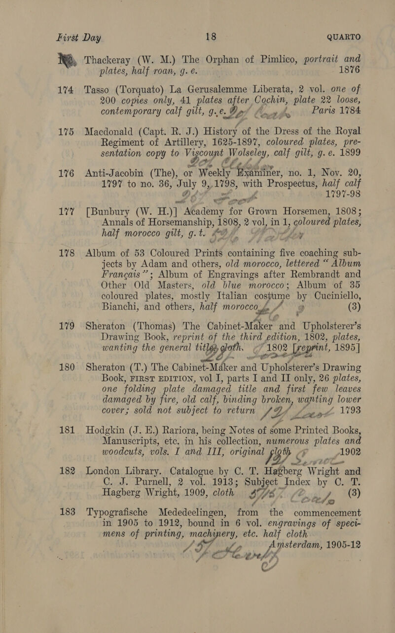 174 175 176 yg, 178 179 181 182 183 plates, half roan, g. é. | 1876 Tasso (Torquato) La Gerusalemme Liberata, 2 vol. one of 200 copies only, 41 plates after Cochin, plate 22 loose, contemporary calf gilt, g.é. Ly wate Paris 1784 Macdonald (Capt. R. J.) History of the Dress of the Royal Regiment of Artillery, 1625-1897, coloured plates, pre- sentation copy to Vr Gola) Wolseley, calf gilt, g.e. 1899 Anti-Jacobin (The), or “ Wheeldiyt Gp Por no. 1, Nov. 20, 1797 to no. 36, vy 9,,1798, hie Prospectus, ee calf 797-98 [Bunbury (W. H.)] yh ae for Gist Horsemen, 1808; Annals of pent ee &gt; 1808, 2 no inl, goloured plates, half morocco gilt, g.t. d okey P a ama ae Album of 53 Coloured Prints é containiiig five coaching sub- jects by Adam and others, old morocco, lettered “ Album Francais”; Album of Engravings after Rembrandt and Other Old Masters, old blue morocco; Album of 35 coloured plates, mostly Italian costume by Cuciniello, Bianchi, and others, half wes (9 (3) Sheraton (Thomas) The Cabinet- Maker and Upholsterer’s Drawing Book, as of oa third edition, 1802, plates, wanting the general A daa he 1802 2 [peprint, 1895 | Sheraton (T.) The Cabinet- Dither oe Upholsterer’s Drawing Book, FIRST EDITION, vol I, parts I and II only, 26 plates, one folding plate damaged title and first few leaves damaged by fire, old calf, binding Of a lower cover; sold not subject to return SY wag 1793 Hodgkin (J. H.) Rariora, being Notes of gome Printed Books, Manuscripts, etc. in ‘his collection, numerous plates and woodcuts, vols. I and ITI, original 45% CF 1902 London Library. Catalogue by C. T. Hatbers Wright and C. J. Purnell, 2 vol. 1913; Subj 9087 Index by C. T. Hagberg Wright, LO OS cloth Lf Eg pf (8) CY tog &gt;) Typografische Mededeelingen, ‘nat the commencement in 1905 to 1912, bound in 6 vol. engravings of spect- mens of ania ie ery, etc. half cloth Pre, We ibd: 1905-12 te Git fe