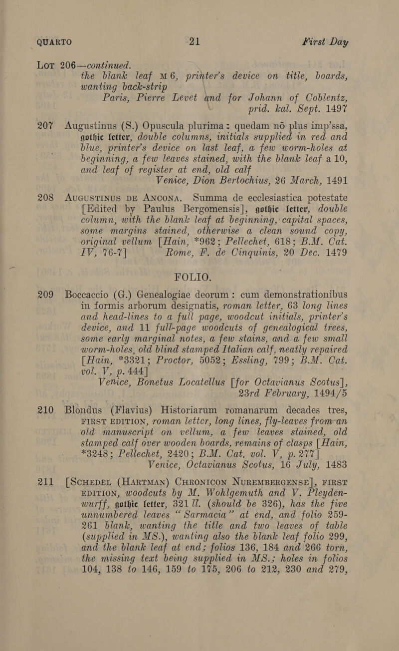 207 208 209 210 211 the blank leaf M6, printers device on title, boards, wanting back-strip | Paris, Pierre Levet and for Johann of Coblentz, prid. kal. Sept. 1497 Augustinus (8.) Opuscula plurima: quedam no plus imp’ssa, gothic fetter, double columns, initials supplied in red and blue, printer’s device on last leaf, a few worm-holes at beginning, a few leaves stained, with the blank leaf a 10, and leaf of register at end, old calf Vemce, Dion Bertochius, 26 March, 1491 AUGUSTINUS DE ANCoNA. Summa de ecclesiastica potestate [Edited by Paulus Bergomensis], gothic Jetter, double column, with. the blank leaf at beginning, capital spaces, some margins stained, otherwise a clean sound copy, original vellum [Hain, *962; Pellechet, 618; B.M. Cat. IV, 76-7] Rome, F. de Cinquinis, 20 Dec. 1479 FOLIO. Boccaccio (G.) Genealogiae deorum : cum demonstrationibus in formis arborum designatis, roman letter, 63 long lines and head-lines to a full page, woodcut initials, printer’s device, and 11 full-page woodcuts of genealogical trees, some early marginal notes, a few stains, and a few small worm-holes, old blind stamped Italian calf, neatly repaired [ Hain, 3321; Proctor, 5052; Essling, 199; B.M. Cat. UOL.~V 52 Di 444] Venice, Bonetus Tooatenie [for Octavianus Scotus], 23rd February, 1494/5 Blondus (Flavius) Historiarum romanarum decades tres, FIRST EDITION, roman leticr, long lines, fly-leaves from-an old manuscript on vellum, a few leaves stained, old stamped calf over wooden boards, remains of clasps | Hain, *3248 ; Pellechet, 2420; BM. Cat. vol. V, p. 277] Venice, Octavianus Scotus, 16 July, 1483 [SCHEDEL (HARTMAN) CHRONICON NUREMBERGENSE], FIRST EDITION, woodcuts by M. Wohlgemuth and V. Pleyden- wurff, gothic fetter, 32117. (should be 326), has the five unnumbered leaves “ Sarmacia” at end, and folio 259- 261 blank, wanting the title and two leaves of table (supplied in MS.), wanting also the blank leaf folio 299, and the blank leaf at end; folios 136, 184 and 266 torn, the missing text being supplied in MS.; holes in folios