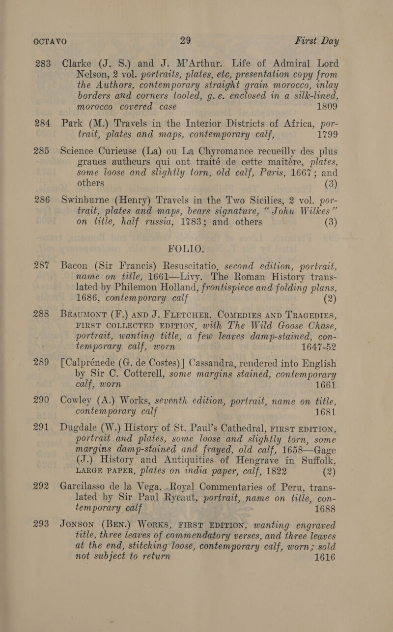 283 284 285 286 28% 288 289 290 291 292 293 Clarke (J. 8.) and J. M’Arthur. Life of Admiral Lord Nelson, 2 vol. portraits, plates, etc, presentation copy from the Authors, contemporary straight grain morocco, inlay borders and corners tooled, g.e. enclosed 1n a silk-lined, morocco covered case 1809 Park (M.) Travels in the Interior Districts of Africa, por- trait, plates and maps, contemporary calf, 1799 Science Curieuse (La) ou La Chyromance recueilly des plus graues autheurs qui ont traité de cette maitére, plates, some loose and slightly torn, old calf, Paris, 1667; and others (3) Swinburne (Henry) Travels in the Two Sicilies, 2 vol. por- trait, plates and maps, bears signature, “ John Wilkes” on title, half russia, 1783; and others (3) FOLIO. Bacon (Sir Francis) Resuscitatio, second edition, portrait, name on title, 1661—Livy. The Roman History trans- lated by Philemon Holland, frontispiece and folding plans, 1686, contemporary calf (2) BrauMont (F.) anp J. FLETCHER. COMEDIES AND TRAGEDIES, FIRST COLLECTED EDITION, with The Wild Goose Chase, portrait, wanting title, a few leaves damp-stained, con- temporary calf, worn 1647-52 [Calprénede (G. de Costes) ] Cassandra, rendered into English by Sir C. Cotterell, some margins stained, contemporary calf, worn 1661 Cowley (A.) Works, seventh edition, portrait, name on title, contemporary calf 1681 Dugdale (W.) History of St. Paul’s Cathedral, rrrst EpITION, portrait and plates, some loose and slightly torn, some margins damp-stained and frayed, old calf, 1658—Gage (J.) History and Antiquities of Hengrave in Suffolk, LARGE PAPER, plates on india paper, calf, 1822 (2) Garcilasso de la Vega. -Royal Commentaries of Peru, trans- lated by Sir Paul Rycaut, portrait, name on title, con- temporary calf | ; 1688 JONSON (BEN.) WORKS, FIRST EDITION, wanting engraved title, three leaves of commendatory verses, and three leaves at the end, stitching loose, contemporary calf, worn; sold not subject to return 1616