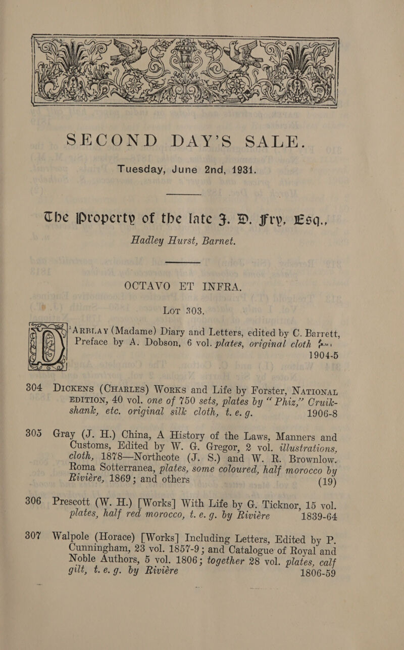  —$ Che Property of the late 3. D. Fry, Lsa., Hadley Hurst, Barnet.  OCTAVO ET INFRA. Lor 303. &gt; Xo) ARBLAY (Madame) Diary and Letters, edited by C. Barrett, Preface by A. Dobson, 6 vol. plates, original cloth &amp;«: 1904-5  604 DicKENs (CHARLES) Works and Life by Forster, NATIONAL EDITION, 40 vol. one of 750 sets, plates by “ Phiz,” Cruik- shank, etc. original silk cloth, t.e. g. 1906-8 805 Gray (J. H.) China, A History of the Laws, Manners and Customs, Edited by W. G. Gregor, 2 vol. illustrations, cloth, 18%8—Northcote (J. 8S.) and W. R. Brownlow. Roma Sotterranea, plates, some coloured, half morocco by Riviere, 1869; and others (19) 306 Prescott (W. H.) [Works] With Life by G. Ticknor, 15 vol. plates, half red morocco, t.e.g. by Riviere 1839-64 307 Walpole (Horace) [Works] Including Letters, Edited by P. Cunningham, 23 vol. 1857-9; and Catalogue of Royal and Noble Authors, 5 vol. 1806; together 28 vol. plates, calf gilt, t.e.g. by Riviére 1806-59