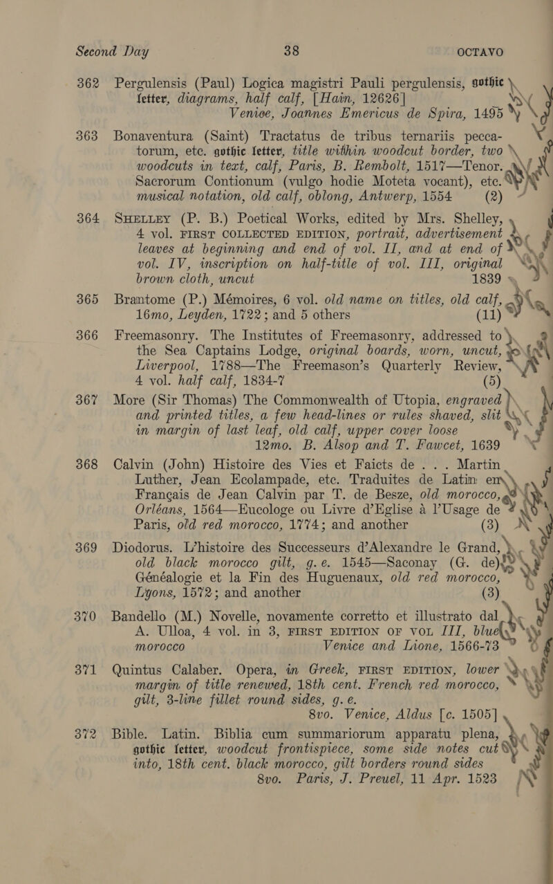 362 363 364 365 366 367 368 369 370 371 372 Pergulensis (Paul) Logica magistri Pauli pergulensis, sothie \, fetter, diagrams, half calf, | Hain, 12626] Vy) G Venice, Joannes Emericus de Spira, 1495 X \ Bonaventura (Saint) Tractatus de tribus ternariis pecca- torum, ete. gothic letter, title within woodcut border, two * woodcuts in text, calf, Paris, B. Rembolt, 1517—Tenor. s\ Sacrorum Contionum (vulgo hodie Moteta vocant), etc. musical. notation, old calf, oblong, Antwerp, 1554 (2) SHELLEY (P. B.) Poetical Works, edited by Mrs. Shelley, \ k 4 vol. FIRST COLLECTED EDITION, portrait, See ain (f leaves at beginning and end of vol. II, and at end of © vol. IV, inscription on half-title of vol. III, original XK a) brown cloth, uncut 1839 * Brantome (P.) Mémoires, 6 vol. old name on titles, old calf, A 16mo, Leyden, 1722; and 5 others (ij % Freemasonry. The Institutes of Freemasonry, addressed to \ the Sea Captains Lodge, original boards, worn, uncut, ‘el Liverpool, 1788—The Freemason’s Quarterly Review, ~ 4 vol. half calf, 1834-7 (5) More (Sir Thomas) The Commonwealth of Utopia, engraved } and printed titles, a few head-lines or rules shaved, slit S\ { in margin of last leaf, old calf, upper cover loose 12mo. B. Alsop and T. Fawcet, 1639 ° ‘© Calvin (John) Histoire des Vies et Faicts de. . Martin | Luther, Jean Ecolampade, etc. Traduites de Latin e Francais de Jean Calvin par T. de Besze, old morocco, dye Orléans, 1564—Eucologe ou Livre @Eglise a Usage im A\S Paris, old red morocco, 1774; and another (3) NN Diodorus. L’histoire des Successeurs d’Alexandre le Grand, ) old black morocco gilt, g.e. 1545—Saconay (G. de){% bs Fi Généalogie et la Fin des Huguenaux, old red morocco, ¥ Lyons, 1572; and another (3) Bandello (M.) Novelle, novamente corretto et illustrato dal A. Ulloa, 4 vol. in 3, FIRST EDITION oF vou III, blue NY morocco Venice and Inone, 1566- 73 O # a Quintus Calaber. Opera, in Greek, FIRST EDITION, lower \)» margin of title renewed, 18th cent. French red morocco, ey gilt, 3-line fillet round sides, g. e. ; 8vo. Venice, Aldus [¢. 1505] Bible. Latin. Biblia cum summariorum apparatu plena, \ gothic Ietter, woodcut frontispiece, some side notes cut % into, 18th cent. black morocco, gilt borders round sides y 8vo. Paris, J. Preuel, 11 Apr. 1523 N