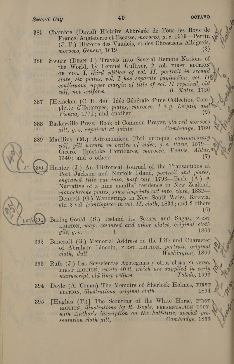   Second Day 40 OCTAVO  France, Angleterre et Escosse, morocco, 9. é. 1579—Perrin (J. P.) Histoire des Vaudois, et des Chrestiens Albigeois, morocco, Geneva, 1619 (2) 386 Swirr (Dean J.) Travels into Several Remote Nations of the World, by Lemuel Gulliver, 2 vol. FIRST EDITION or von. I, third edition of vol. II, portrait in second }f state, sia plates, vol. I has separate pagination, vol. II®, \q, continuous, upper margin of title of vol. IT repaired, old calf, not uniform B. Motte, 1726 387 [Heineken (C. H. de)] Idée Générale d’une Collection Com-\, \ 385 Chambre (David) Histoire Abbrégée de Tous les Roys de \ Y    plette d’Estampes, plates, morocco, t. @. 9. Leipzig and‘. Vienna, 1771; and another (2) $ 888 Baskerville Press. Book of Common Prayer, old red morocco y 7 ™ gilt, g.e. repaired at jownts Cambridge, 1760 YX  889 Manilius (M.) Astronomicon libri quinque, contemporary », calf, gilt wreath in centre of sides, g.e. Paris, 1579— S\N Cicero. Epistole Familiares, morocco, Venice, Aldus, Wy Att 1540; and 5 others (7) a        ; Port Jackson and Norfolk Island, portrait and plates, engraved title cut into, half calf, 1793—Earle (A.) A ‘Narrative of a nine months’ residence in New Zealand, monochrome plates, some imprints cut into, cloth, 1832— Dennett (G.) Wanderings in New South Wales, Batavia, ete. 2 vol. frontispiece in vol. II, cloth, 1834; and 2 others 4 (6) ) Baring-Gould (S.) Iceland its Scenes and Sagas, FIRST | EDITION, map, coloured and other plates, original cloth gilt, g. @. \ 1863 892 Bancroft (G.) Memorial Address on the Life and Character of Abraham Lincoln, FIRST EDITION, portrait, original \ cloth, dull Washington, 1866 % + 393 Rufo (J.) Las Seyscientas Apotegmas y otros obsas en verso, \ FIRST EDITION, wants 4011. which are supplied in early Q\,. #4  manuscript, old limp vellum Toledo, 1596 we 394 Doyle (A. Conan) The Memoirs of Sherlock Holmes, FIRST ie EDITION, tlustrations, original cloth 1894 KX ”~ : % \. - EDITION, tlustrations by R. Doyle, PRESENTATION COPY, with Author's inscription on the half-title, special pre-\ sentation cloth gilt, Cambridge, 1859 \ £ N