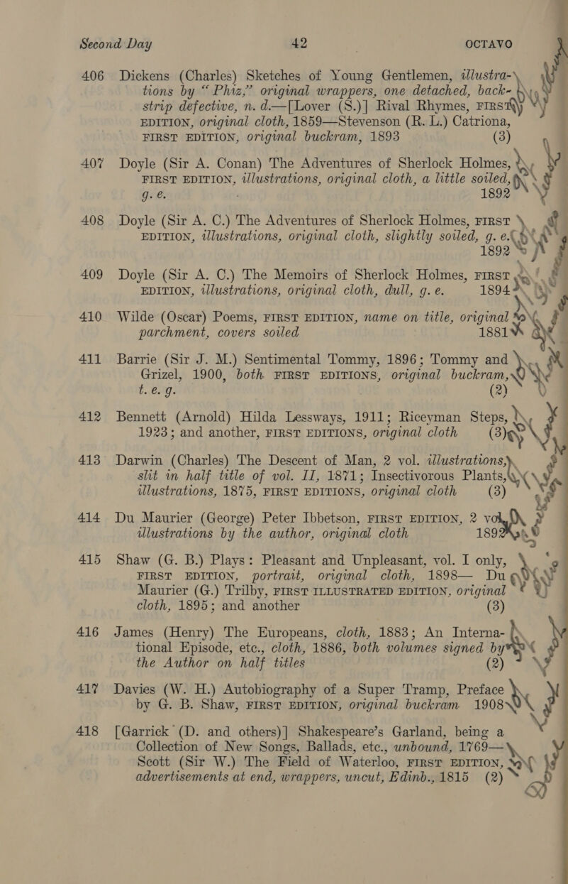 406 Dickens (Charles) Sketches of Young Gentlemen, dlustra- tions by “ Phiz,’ original wrappers, one detached, back bys strip defective, n. d—T[Lover (S.)] Rival Rhymes, FIRS EDITION, original cloth, 1859—Stevenson (R. L.) Catriona, FIRST EDITION, original buckram, 1893 (3) 407 Doyle (Sir A. Conan) The Adventures of Sherlock nae FIRST EDITION, illustrations, original cloth, a little sowed, X\ g. e. 1892 408 Doyle (Sir A. C.) The Adventures of Sherlock Holmes, First it EDITION, illustrations, original cloth, slightly soiled, &amp; aw 409 Doyle (Sir A. C.) The Memoirs of Sherlock Holmes, FIRST EDITION, illustrations, original cloth, dull, g. e. 1894 410 Wilde (Oscar) Poems, FIRST EDITION, name on title, original “aN parchment, covers sotled 1881 eae &lt;e wae % es 411 Barrie (Sir J. M.) Sentimental Tommy, 1896; Tommy and es Grizel, 1900, both FIRST EDITIONS, original buckram Yh   ¢..esm7: (2) 412 Bennett (Arnold) Hilda Lessways, 1911; Riceyman Steps, \\ 1923; and another, FIRST EDITIONS, original cloth Bey slit in half title of vol. II, 1871; Insectivorous Plants «\ ty illustrations, 1875, FIRST EDITIONS, original cloth (3) $ rs 414 Du Maurier (George) Peter Ibbetson, FIRST EDITION, 2 Hae Py ulustrations by the author, original cloth 189 413 Darwin (Charles) The Descent of Man, 2 vol. eG 2 415 Shaw (G. B.) Plays: Pleasant and Unpleasant, vol. I only, dy FIRST EDITION, portrait, original cloth, 1898— Du Maurier (G.) Trilby, FIRST ILLUSTRATED EDITION, original yy cloth, 1895; and another (3) 416 James (Henry) The Europeans, cloth, 1883; An Interna- tional Episode, etc., cloth, 1886, both volumes signed by the Author on half titles (2) 417 Davies (W. H.) Autobiography of a Super Tramp, Preface } by G. B. Shaw, FIRST EDITION, original buckram 1908 418 [Garrick (D. and others)] Shakespeare’s Garland, being a x Collection of New Songs, Ballads, ete., unbound, prarox, Scott (Sir W.) The Field of Waterloo, FIRST EDITION, WY A advertisements at end, wrappers, uncut, Edinb., 1815 (2) ~ GY)