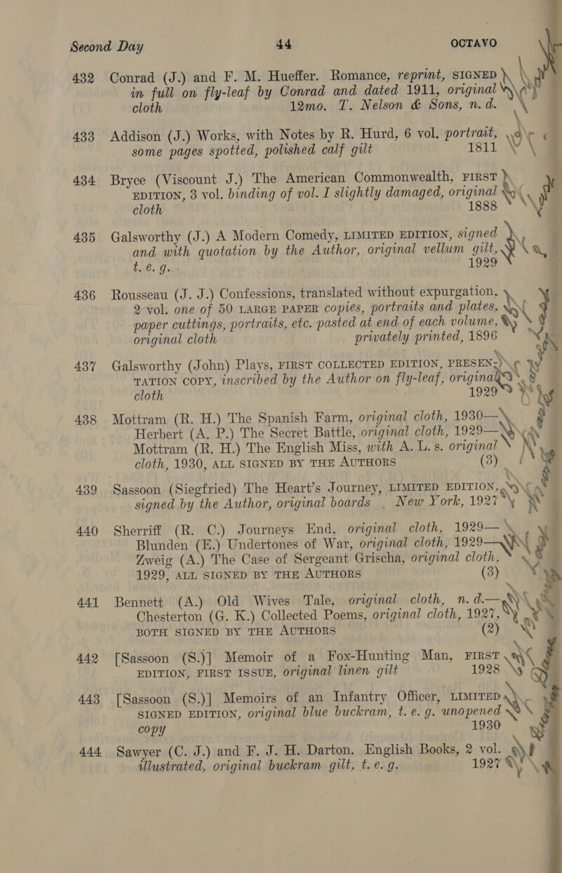 432 Conrad (J.) and F. M. Hueffer. Romance, reprint, SIGNED » \ in full on fly-leaf by Conrad and dated 1911, original W\y cloth 12mo. T. Nelson &amp; Sons, n. d. ; 433 Addison (J.) Works, with Notes by R. Hurd, 6 vol. portrait, ae ¢ some pages spotted, polished calf gilt tsi1 WY ¥ EDITION, 3 vol. binding of vol. I slightly damaged, original ‘ 434 Bryce (Viscount J.) The American Commonwealth, ye R cloth issg » \\ ogy x and with quotation by the Author, original vellum gilt, Lave Cages 1929 Pre 435 Galsworthy (J.) A Modern Comedy, LIMITED EDITION, signed ,) 436 Rousseau (J. J.) Confessions, translated without expurgation, \ 2-vol. one of 50 LARGE PAPER copies, portraits and plates, \~\ paper cuttings, portraits, etc. pasted at end of each volume, X) original cloth privately printed, 1896 &gt;  437% Galsworthy (John) Plays, FIRST COLLECTED EDITION, PRESEN. ¢ Fy TATION copy, inscribed by the Author on fly-leaf, originagas § cloth 1929S ¥ 438 Mottram (R. H.) The Spanish Farm, original cloth, 1930—\ Herbert (A. P.) The Secret Battle, original cloth, 1929— Was Mottram (R. H.) The English Miss, with A. L. s. original N cloth, 1930, ALL SIGNED BY THE AUTHORS (3) rd “ess 439 Sassoon (Siegfried) The Heart’s Journey, LIMITED EDITION, ‘ a signed by the Author, original boards . New Y ork, 1927 ~ 440 Sherriff (R. C.) Journeys End, original cloth, 1929— KS Blunden (E.) Undertones of War, original cloth, 1929—\R\ r Zweig (A.) The Case of Sergeant Grischa, original cloth, * » 1929, ALL SIGNED BY THE AUTHORS (3) : ta ~ S 441 Bennett (A.) Old Wives Tale, original cloth, n.d.— 8) X Ky Chesterton (G. K.) Collected Poems, original cloth, 1927, \y at \ ‘ + BOTH SIGNED BY THE AUTHORS Ce) eS ‘. 442 [Sassoon (S.)] Memoir of a Fox-Hunting Man, First aC EDITION, FIRST ISSUE, original linen gilt 1928 \3 SIGNED EDITION, original blue buckram, t. e.g. unopened.s\ &amp; copy y 444 Sawyer (C. J.) and F. J. H. Darton. English Books, 2 vol. at ulustrated, original buckram gilt, t. e. g. 1927 %y \  443 [Sassoon (S.)] Memoirs of an Infantry Officer, LIMITED a \ .