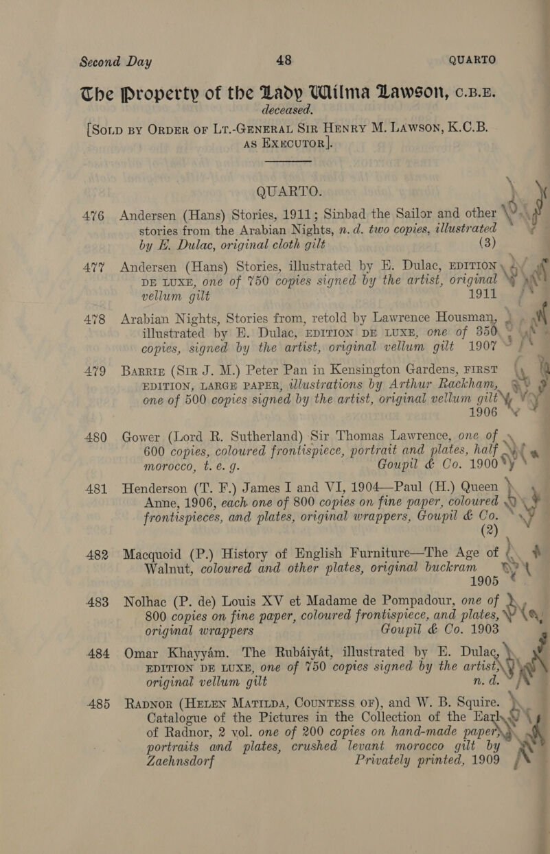 deceased. 476 AU? 479 480 A481 482 483 484 485 as ExxcurTor].  * QUARTO. \ Andersen (Hans) Stories, 1911; Sinbad the Sailor and other 0. . stories from the Arabian Nights, n.d. two copies, illustrated * 7 — by H. Dulac, original cloth gilt (3) Andersen (Hans) Stories, illustrated by E. Dulac, EDITION y » ; NN DE LUXE, one of 750 copies signed by the artist, original WW at vellum gut 1911 » ee Arabian Nights, Stories from, retold by Lawrence Housman, : mt illustrated by E. Dulac, EDITION DE LUXE, one of 350. \ 4% | copies, signed by the artist, original vellum gilt 1907 © | * Barrie (Str J. M.) Peter Pan in Kensington Gardens, FIRST | 4 a EDITION, LARGE PAPER, illustrations by Arthur Rackham, %&amp;~ ? one of 500 copies signed by the artist, original vellum gilt \y vy 1906 VW * Gower (Lord R. Sutherland) Sir Thomas Lawrence, one of » 600 copies, coloured frontispiece, portrait and plates, half \\! » morocco, t. €. g. Goupil &amp; Co. 1900 *y ‘ Henderson (T. F.) James I and VI, 1904—Paul (H.) Queen \ a Anne, 1906, each. one of 800 copies on fine paper, coloured 9 iF frontispieces, and plates, original wrappers, Goupitl &amp; Co. © VY (2) Macquoid (P.) History of English Furniture—The Age of iN ) Walnut, coloured and other plates, original buckram Y 1905 Nolhac (P. de) Louis XV et Madame de Pompadour, one of dy 800 copies on fine paper, coloured frontispiece, and plates, \\ CY original wrappers Goupil &amp; Co. 1903 $ Omar Khayyam. The Rubaiyat, illustrated by KH. Dulac, } EDITION DE LUXE, one of 750 copies signed by the artist\ ‘aN original vellum gilt n.d.¥ RaDNoR (HELEN Marrtpa, CouNnTEss oF), and W. B. Squire. \ Catalogue of the Pictures in the Collection of the Earl ky \ of Radnor, 2 vol. one of 200 copies on hand-made pipe | portraits and plates, crushed levant morocco gilt by ww Zaehnsdorf Privately printed, 1909 ,