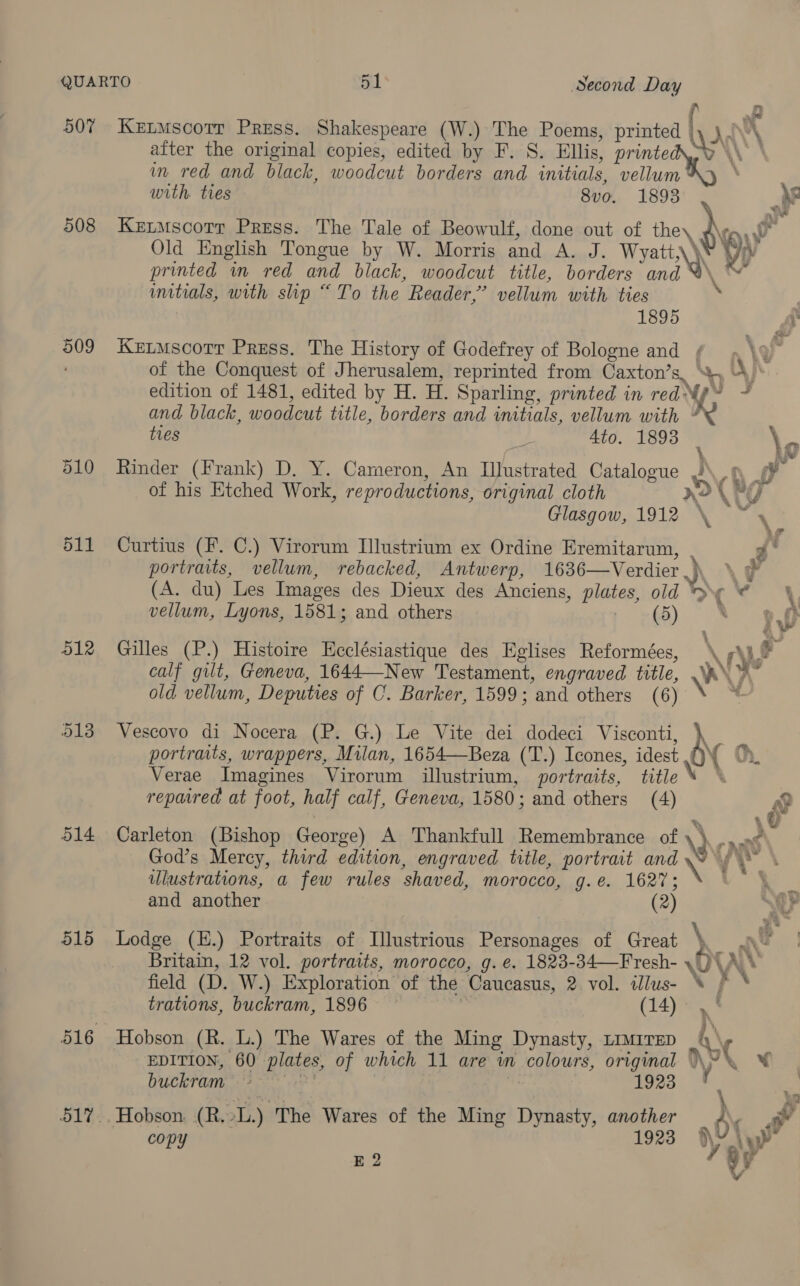 a ae after the original copies, edited by F. S. Ellis, printe im red and black, woodcut borders and initials, vellum ; with ties 8v0. 1893 RS 508 Kextmscorr Press. The Tale of Beowulf, done out of the, ind Old English Tongue by W. Morris and A. J. Wyati,\¥ 9) printed im red and black, woodcut title, borders and %\ “™~* initials, with slip “To the Reader,’ vellum with ties i 1895 509 Ketmscorr Press. The History of Godefrey of Bologne and ¢ } \9 of the Conquest of Jherusalem, reprinted from Caxton’s, A) edition of 1481, edited by H. H. Sparling, printed in redNy~ ~ and black, woodcut title, borders and initials, vellum with ” . 507 Ketmscotr Press. Shakespeare (W.) The Poems, printed Vi rl ties 2 4to. 1893 | \. 510 Rinder (Frank) D. Y. Cameron, An Illustrated Catalogue J 7Q. ta of his Etched Work, reproductions, original cloth no ATTY Glasgow, 1912 \ ~ \ 511 Curtius (F. C.) Virorum Illustrium ex Ordine Eremitarun, . Ps ‘ portraits, vellum, rebacked, Antwerp, 1636—Verdier.)\, \ &amp; (A. du) Les Images des Dieux des Anciens, plates, old *&gt;\¢ 4 \ vellum, Lyons, 1581; and others (5) 512 Gilles (P.) Histoire Ecclésiastique des Eglises Reformées, iN ALF calf gilt, Geneva, 1644—New Testament, engraved title, WY old vellum, Deputies of C. Barker, 1599; and others (6) = 913 Vescovo di Nocera (P. G.) Le Vite dei dodeci Visconti, \ portraits, wrappers, Milan, 1654—Beza (T.) Icones, idest QY Verae Imagines Virorum illustrium, portraits, title repaired at foot, half calf, Geneva, 1580; and others (4) r 514 Carleton (Bishop George) A Thankfull Remembrance of \3 nant God’s Mercy, third edition, engraved title, portrait and \ vy \ ulustrations, a few rules shaved, morocco, g.e. 1627; and another (2) 515 Lodge (H.) Portraits of Illustrious Personages of Great ye nt Britain, 12 vol. portraits, morocco, g. e. 1823-34—Fresh- \U a ‘ field (D. W.) Exploration of the Caucasus, 2 vol. illus- “ } * trations, buckram, 1896 (14), : 516 Hobson (R. L.) The Wares of the Ming Dynasty, LiMiTED 4 \ aan EDITION, 60 plates, of which 11 are in colours, original Ww’ ¥ buckram ~~ | : 1923 : Pine \ P 517.. Hobson (R.»L.) The Wares of the Ming Dynasty, another b\ a copy 1923 Ny Ly E 2 ay