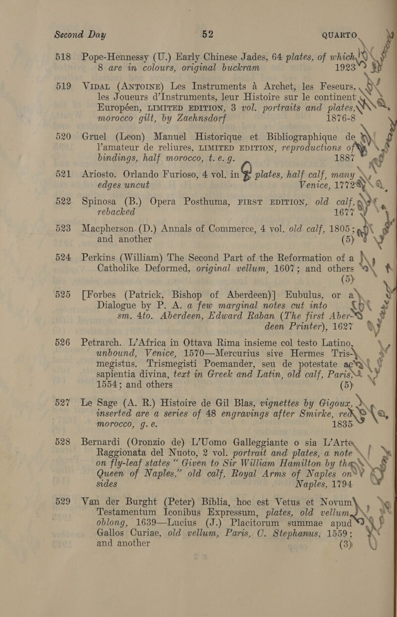 518 519 520 d21 522 523 524 d20 526 527 528 529 Pope-Hennessy (U.) Early Chinese Jades, 64 plates, of bares 8 are im colours, original buckram les Joueurs d’Instruments, leur Histoire sur le continent a Européen, LIMITED EDITION, 3 vol. portraits and is6.8 morocco gilt, by Zaehnsdorf 1876-8 } Vipat (AnTOINE) Les Instruments a Archet, les Feseurs,  | Gruel (Leon) Manuel Historique et Bibliographique de }), Vamateur de reliures, LIMITED EDITION, reproductions of Nad | bindings, half morocco, t. e. g. ae a | Ariosto. Orlando Furioso, 4 vol. ing) plates, half calf, many a s edges uncut Venice, 17728 ¢ Spinosa (B.) Opera Posthuma, FIRST EDITION, old calf, 9 rebacked 167% \ Macpherson. (D.) Annals of Commerce, 4 vol. old calf, 1805 ; 4 and another (5) a Perkins (William) The Second Part of the Reformation of a K Catholike Deformed, pean vellum, 1607; and others “3\,     N (5) j [Forbes (Patrick, Bishop of Aberdeen) ] Eubulus, or ae y Dialogue by P. A. a few marginal notes cut into 9° sm. 4to. Aberdeen, Edward Raban (The first Ae deen Printer), 162% af Petrarch. L’Africa in Ottava Rima insieme col testo Latino,. \el unbound, Venice, 1570—Mercurius sive Hermes Tris-\ oF megistus. ‘Trismegisti Poemander, seu de potestate ay \ sapientia divina, tert in Greek and Latin, old calf, oe y 1554; and others ‘ Le Sage (A. R.) Histoire de Gil Blas, vignettes by wi ei inserted are a series of 48 engravings after Smirke, re a, morocco, g. é. 1835 Bernardi (Oronzio de) L’Uomo Galleggiante o sia L’Arte, Raggionata del N uoto, 2 vol. portrait and plates, a note \. | ‘t on fly-leaf states “ Given to Sir William Hamilton by thee » Sg Queen of Naples,’ old calf, Royal Arms of Naples on™ ¥ ‘¥ sides Naples, 1794 Van der Burght (Peter) Biblia, hoc est Vetus et Novum\ , Xx Testamentum Iconibus Expressum, plates, old vellum Gallos Curiae, old vellum, Paris, OC. Stephanus, 1559; yn and another (3p | WJ 
