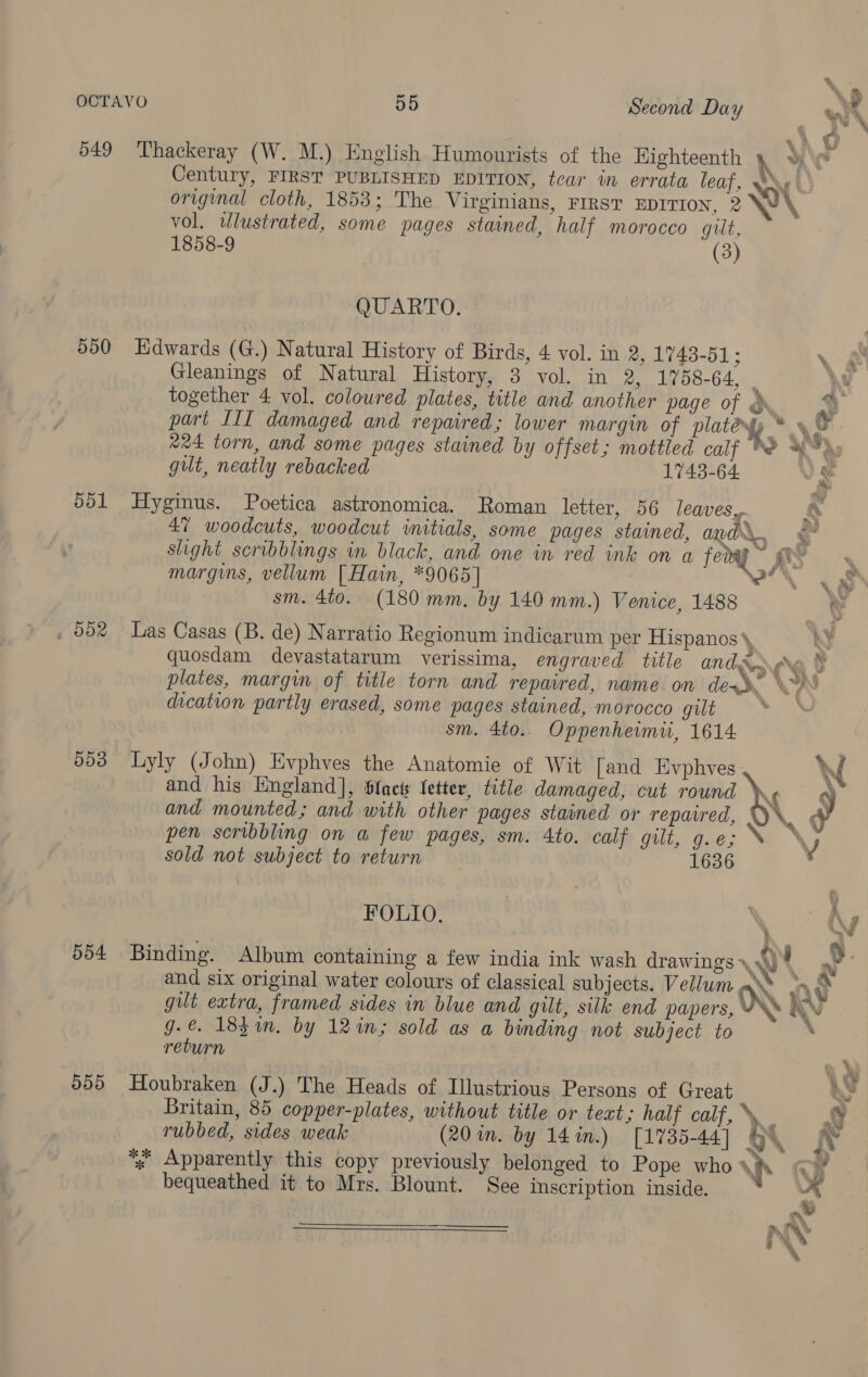 7! 549 ‘Thackeray (W. M.) English Humourists of the Highteenth h yy \y* Century, FIRST PUBLISHED EDITION, tear in errata leaf, No original cloth, 1853; The Virginians, First EDITION, 2 Wi \ vol. tlustrated, some pages stained, half morocco gut, (3) 1858-9 QUARTO. 550 Edwards (G.) Natural History of Birds, 4 vol. in 2, 1743-51 ; \ Gleanings of Natural History, 8 vol. in 2, 1758-64, : it together 4 vol. coloured plates, title and another page of © a : part III damaged and repaired; lower margin of platenyy * A 224 torn, and some pages stained by offset; mottled calf Pe 4%: gut, neatly rebacked 1743-64 Roman letter, 56 leaves, a 551 Hyginus. Poetica astronomica. | 47 woodcuts, woodcut initials, some pages stained, ad... § slight scribblings in black, and one in red ink on a fevay yee margins, vellum [Hain, *9065] eo t8 sm. 4t0. (180 mm. by 140 mm.) Venice, 1488 | , 002 Las Casas (B. de) Narratio Regionum indicarum per Hispanos\, quosdam devastatarum verissima, engraved title ANA re a F plates, margin of title torn and repaired, name. on dew \~% dication partly erased, some pages stained, morocco gilt sm. 4to.. Oppenheimiui, 1614. %. # 553 Lyly (John) Evphves the Anatomie of Wit [and Evphves W and his England], Slact fetter, title damaged, cut round ds 9g OV. J and mounted; and with other pages stained or repavred, @ pen scribbling on a few pages, sm. Ato. calf gilt, g.e; N \ J sold not subject to return 1636 FOLIO. of iy 554 Binding. Album containing a few india ink wash drawings WW ! o and six original water colours of classical subjects. Vellum \ er . n~ AN %, % gilt extra, framed sides in blue and gilt, silk end papers, g.€ 18$m. by 12 in; sold as a binding not subject to return AW 555 Houbraken (J.) The Heads of Illustrious Persons of Great ~ Britain, 85 copper-plates, without title or teat; half calf, \, ; SS rubbed, sides weak (20 in. by 14 in.) [1735-44] HY *%; Apparently this copy previously belonged to Pope who \h | ee See inscription inside. rs bequeathed it to Mrs. Blount. ary \ v] 