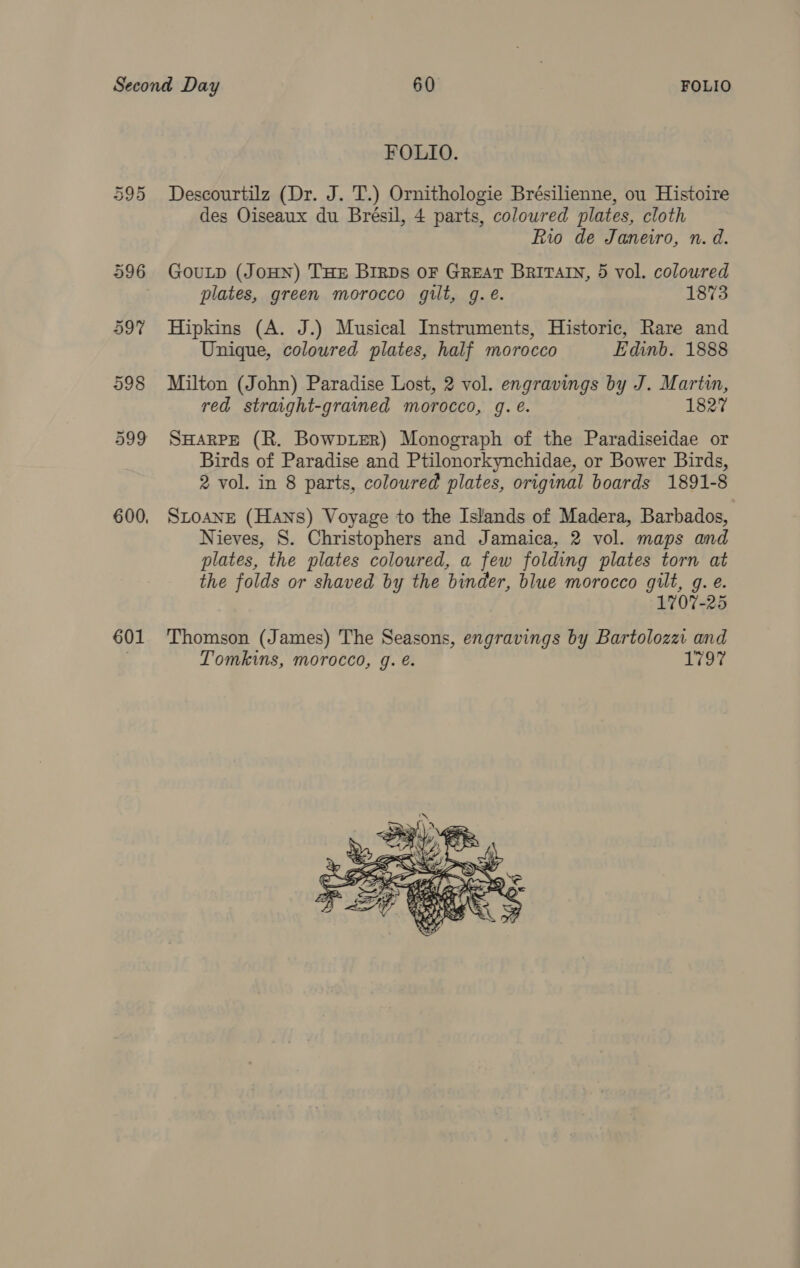 601 FOLIO. Descourtilz (Dr. J. T.) Ornithologie Brésilienne, ou Histoire des Oiseaux du Brésil, 4 parts, coloured plates, cloth Rio de Janeiro, n. d. plates, green morocco gilt, g.e. 1873 Hipkins (A. J.) Musical Instruments, Historic, Rare and Unique, coloured plates, half morocco Edinb. 1888 Milton (John) Paradise Lost, 2 vol. engravings by J. Martin, red straight-grained morocco, gq. e. 1827 SHARPE (R. BowpieER) Monograph of the Paradiseidae or Birds of Paradise and Ptilonorkynchidae, or Bower Birds, 2 vol. in 8 parts, coloured plates, original boards 1891-8 SLOANE (Hans) Voyage to the Islands of Madera, Barbados, Nieves, S. Christophers and Jamaica, 2 vol. maps and plates, the plates coloured, a few folding plates torn at the folds or shaved by the binder, blue morocco gilt, g. e. 1707-25 Thomson (James) The Seasons, engravings by Bartoloza and Tomkins, morocco, g. é. 1797 