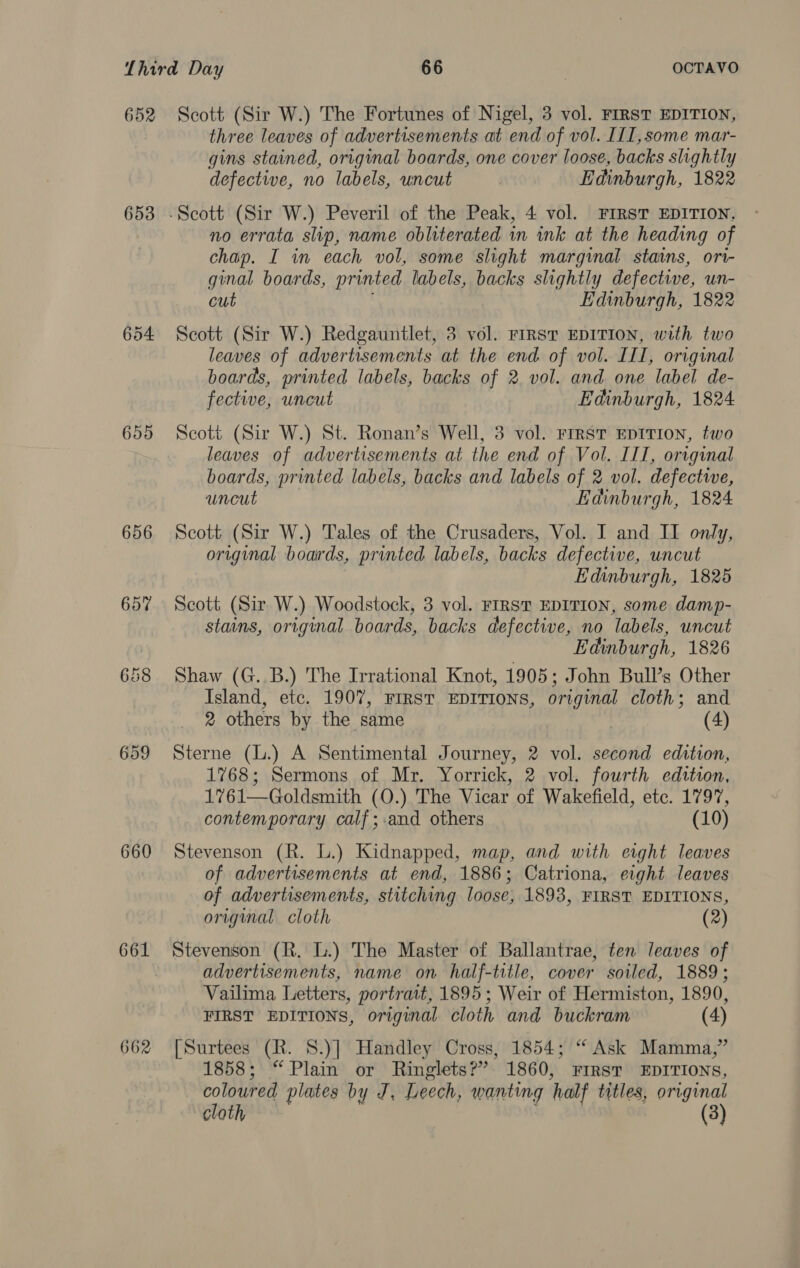 652 653 654 655 656 659 660 662 Scott (Sir W.) The Fortunes of Nigel, 3 vol. FIRST EDITION, three leaves of advertisements at end of vol. I[I,some mar- gins stained, original boards, one cover loose, backs slightly defective, no labels, uncut | Edinburgh, 1822 no errata slip, name obliterated in ink at the heading of chap. I in each vol, some slight marginal stains, ori- ginal boards, printed labels, backs slightly defective, un- cut Edinburgh, 1822 Scott (Sir W.) Redgauntlet, 3 vol. FIRST EDITION, with two leaves of advertisements at the end. of vol. III, original boards, printed labels, backs of 2. vol. and one label de- fective, uncut Edinburgh, 1824 Scott (Sir W.) St. Ronan’s Well, 3 vol. FIRST EDITION, two leaves of advertisements at the end of Vol. III, original boards, printed labels, backs and labels of 2 vol. defective, uncut Edinburgh, 1824 Scott (Sir W.) Tales of the Crusaders, Vol. I and II only, original boards, printed labels, backs defective, uncut Edinburgh, 1825 Scott (Sir W.) Woodstock, 3 vol. FIRST EDITION, some damp- stains, original boards, backs defective, no labels, uncut | Edinburgh, 1826 Shaw (G..B.) The Irrational Knot, 1905; John Bull’s Other Island, etc. 1907, FIRST EDITIONS, original cloth; and 2 others by the same 9s (4) Sterne (L.) A Sentimental Journey, 2 vol. second edition, 1768; Sermons of Mr. Yorrick, 2 vol. fourth edition, 1761—Goldsmith (O.) The Vicar of Wakefield, etc. 1797, contemporary calf;.and others (10) Stevenson (R. L.) Kidnapped, map, and with eight leaves of advertisements at end, 1886; Catriona, eight leaves of advertisements, stitching loose, 1893, FIRST EDITIONS, original cloth (2) Stevenson (R. L.) The Master of Ballantrae, ten leaves of advertisements, name on half-title, cover soiled, 1889; Vailima Letters, portrait, 1895; Weir of Hermiston, 1890, FIRST EDITIONS, original cloth and buckram (4) [Surtees (R. S.)] Handley Cross, 1854; “Ask Mamma,” 1858; “Plain or Ringlets?” 1860, FIRsT EDITIONS, coloured plates by J, Leech, wanting half titles, original cloth ’ (3)