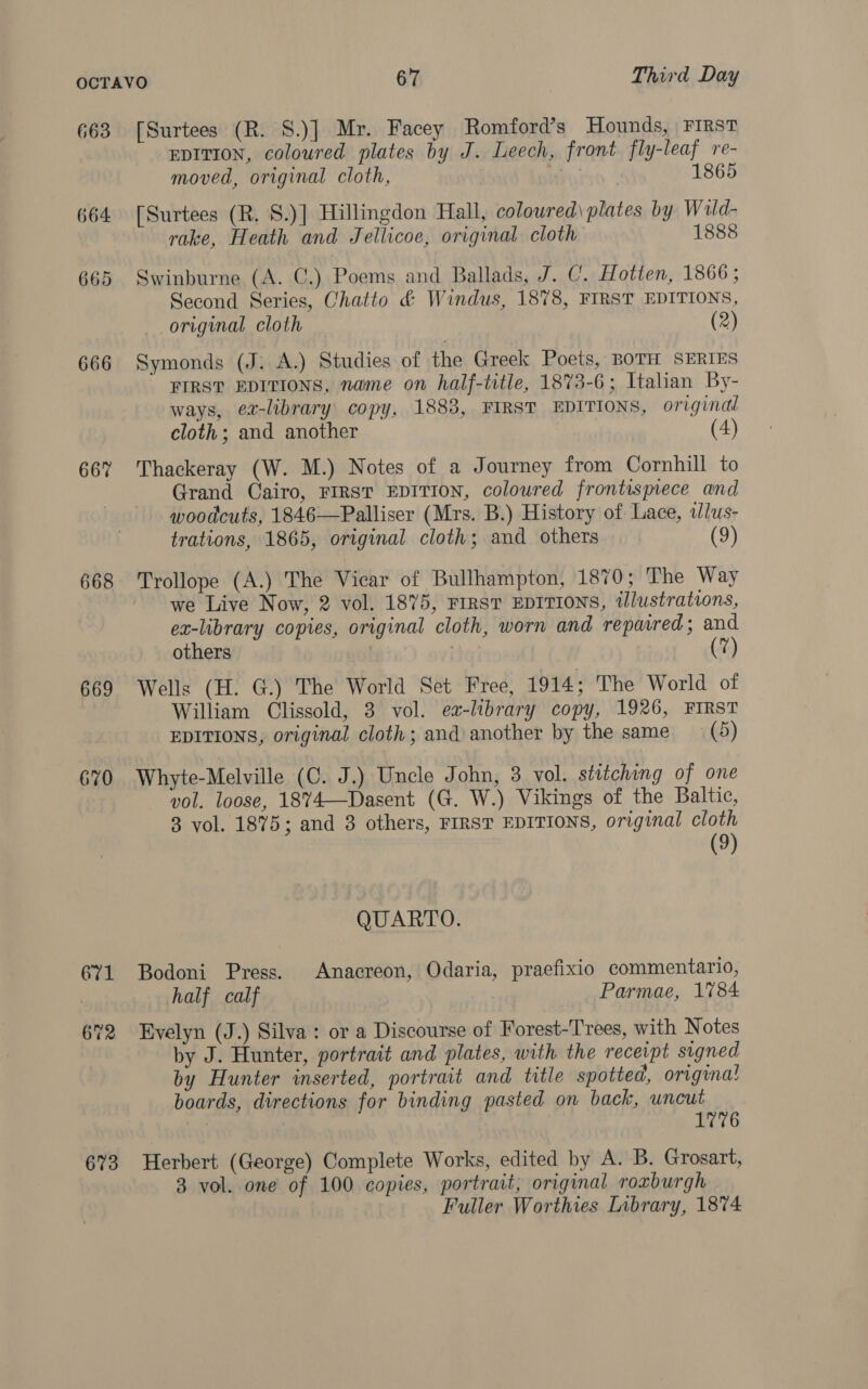 663 664 665 666 667 668 669 670 671 673 [Surtees (R. S.)] Mr. Facey Romford’s Hounds, First EDITION, coloured plates by J. Leech, front fly-leaf re- moved, original cloth, Wo; 1865 [Surtees (R. S.)] Hillingdon Hall, colowred\ plates by Wuld- rake, Heath and Jellicoe, original cloth 1888 Swinburne (A. C.) Poems and Ballads, J. C. Hotten, 1866 ; Second Series, Chatto &amp; Windus, 1878, FIRST EDITIONS, original cloth (2) Symonds (J. A.) Studies of the Greek Poets, BOTH SERIES FIRST EDITIONS, name on half-title, 1873-6; Italian By- ways, e-library copy, 1883, FIRST EDITIONS, original cloth; and another (4) Thackeray (W. M.) Notes of a Journey from Cornhill to Grand Cairo, FIRST EDITION, coloured frontispiece and woodcuts, 1846—Palliser (Mrs. B.) History of Lace, tlus- trations, 1865, original cloth; and others (9) Trollope (A.) The Vicar of Bullhampton, 1870; The Way we Live Now, 2 vol. 1875, First EDITIONS, tlustrations, ex-library copies, original cloth, worn and repaired; and others | Wells (H. G.) The World Set Free, 1914; The World of William Clissold, 3 vol. ea-library copy, 1926, FIRST EDITIONS; original cloth; and another by the same (5) Whyte-Melville (C. J.) Uncle John, 3 vol. stitching of one vol. loose, 1874—Dasent (G. W.) Vikings of the Baltic, 8 vol. 1875; and 3 others, FIRST EDITIONS, original cloth (9) QUARTO. Bodoni Press. Anacreon, Odaria, praefixio commentario, half calf Parmae, 1784 Evelyn (J.) Silva: or a Discourse of Forest-Trees, with Notes by J. Hunter, portrait and plates, with the receipt signed by Hunter inserted, portrait and title spotted, origina! boards, directions for binding pasted on back, uncut 1776 Herbert (George) Complete Works, edited by A. B. Grosart, 3 vol. one of 100 copies, portrait, original roxburgh Fuller Worthies Library, 1874