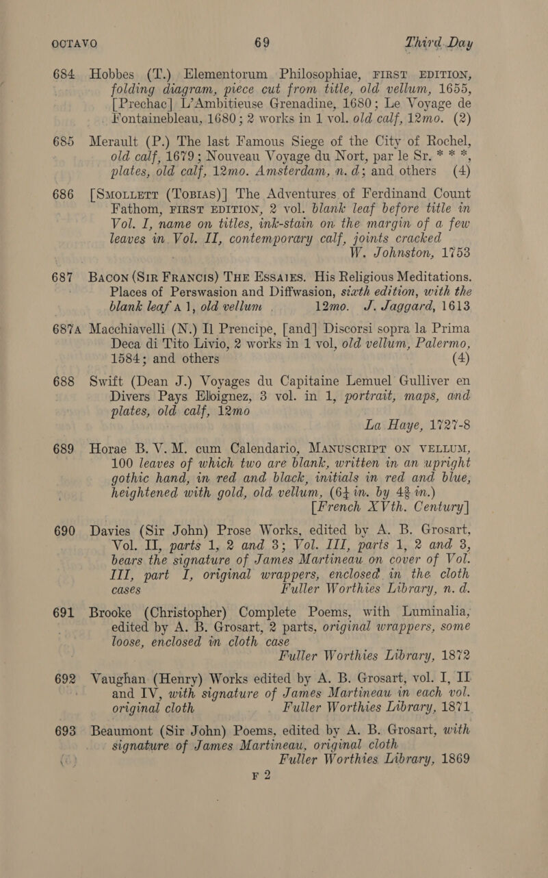 684 Hobbes (T.) Elementorum. Philosophiae, FIRST EDITION, folding diagram, piece cut from title, old vellum, 1655, [Prechac| L’Ambitieuse Grenadine, 1680; Le Voyage de _ Fontainebleau, .1680 ; 2 works in 1 vol. old calf, 12mo. (2) 685 Merault (P.) The last Famous Siege of the City of Rochel, | old calf, 1679; Nouveau Voyage du Nort, par le Sr. * * *, plates, old calf, 12mo. Amsterdam, n.d; and others (4) 686 [Smortzerr (Tosras)| The Adventures of Ferdinand Count Fathom, FIRST EDITION, 2 vol. blank leaf before title in Vol. I, name on titles, ink-stain on the margin of a few leaves in. Vol. II, contemporary calf, joints cracked W. Johnston, 1753 687 Bacon (Sir FRANCIS) THE EssalEs. His Religious Meditations. Places of Perswasion and Diffwasion, sixth edition, with the blank leaf a1, old vellum . 12mo. J. Jaggard, 1613 6874 Macchiavelli (N.) Il Prencipe, [and] Discorsi sopra la Prima Deca di Tito Livio, 2 works in 1 vol, old vellum, Palermo, 1584; and others (4) 688 Swift (Dean J.) Voyages du Capitaine Lemuel Gulliver en Divers Pays Elignez, 3 vol. in 1, portrait, maps, and plates, old calf, 12mo | La Haye, 1727-8 689 Horae B. V.M. cum Calendario, MANUSCRIPT ON VELLUM, 100 leaves of which two are blank, written in an upright gothic hand, in red and black, inatials in red and blue, heightened with gold, old vellum, (641m. by 43 in.) [French XVth. Century] 690 Davies (Sir John) Prose Works, edited by A. B. Grosart, Vol. II, parts 1, 2 and 3; Vol. III, parts 1, 2 and 3, bears the signature of James Martineau on cover of Vol. III, part I, original wrappers, enclosed in the cloth Cases Fuller Worthies Library, n. d. 691 Brooke (Christopher) Complete Poems, with Luminalia, edited by A. B. Grosart, 2 parts, original wrappers, some loose, enclosed wm cloth case Fuller Worthies Library, 1872 692 Vaughan (Henry) Works edited by A. B. Grosart, vol. I, IL and IV, with signature of James Martineau in each vol. original cloth Fuller Worthies Inbrary, 1871 693 Beaumont (Sir John) Poems, edited by A. B. Grosart, with signature. of James Martineau, original cloth Fuller Worthies Library, 1869 F 2