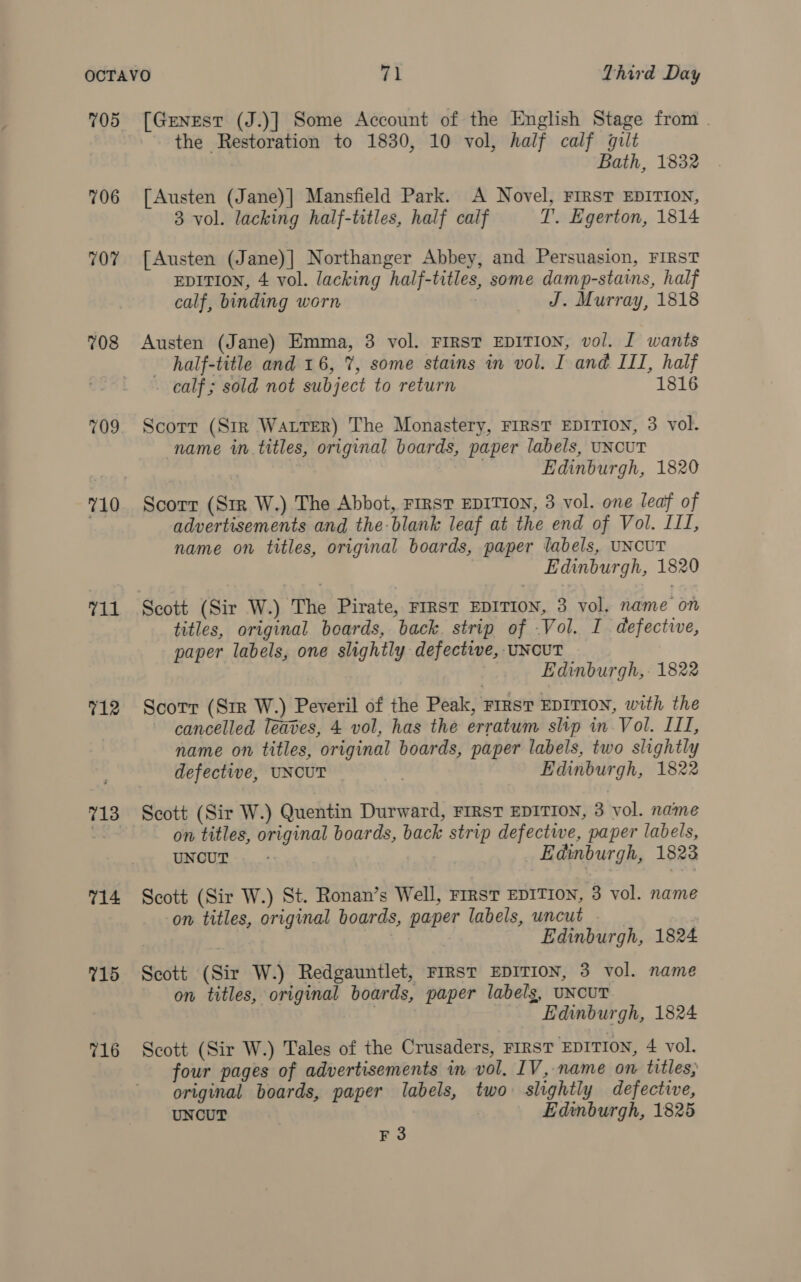 705 706 707 708 709 710 11 712 714 715 716 [Genest (J.)] Some Account of the English Stage from . the Restoration to 1830, 10 vol, half calf gilt Bath, 1832 [Austen (Jane)|] Mansfield Park. A Novel, FIRST EDITION, 3 vol. lacking half-titles, half calf T. Egerton, 1814 [Austen (Jane)] Northanger Abbey, and Persuasion, FIRST EDITION, 4 vol. lacking half-titles, some damp-stains, half calf, binding worn . J. Murray, 1818 Austen (Jane) Emma, 3 vol. FIRST EDITION, vol. I wants half-title and 16, 7%, some stains in vol. I and III, half calf ; sold not subject to return 1816 Scorr (Str Watter) The Monastery, FIRST EDITION, 3 vol. name in titles, original boards, paper labels, UNCUT Edinburgh, 1820 Scorr (Sr W.) The Abbot, FIRST EDITION, 3 vol. one leaf of advertisements and the blank leaf at the end of Vol. III, name on titles, original boards, paper labels, UNCUT Edinburgh, 1820 Scott (Sir W.) The Pirate, FIRST EDITION, 3 vol. name on titles, original boards, back. strip of .Vol. I defective, paper labels, one slightly defective, UNCUT Edinburgh, 1822 Scorr (Sir W.) Peveril of the Peak, FIRST EDITION, with the cancelled leaves, 4 vol, has the erratum slip in Vol. III, name on titles, original boards, paper labels, two slightly defective, UNCUT | Edinburgh, 1822 Scott (Sir W.) Quentin Durward, FIRST EDITION, 3 vol. name on titles, original boards, back strip defective, paper labels, UNCUT: Edinburgh, 1823 Scott (Sir W.) St. Ronan’s Well, FIRST EDITION, 3 vol. name on titles, original boards, paper labels, uncut Edinburgh, 1824 Scott (Sir W.) Redgauntlet, FIRsT EDITION, 3 vol. name on titles, original boards, paper labels, UNCUT | Edinburgh, 1824 Scott (Sir W.) Tales of the Crusaders, FIRST EDITION, 4 vol. four pages of advertisements in vol. IV, name on titles, original boards, paper labels, two slightly defective, UNCUT . Edinburgh, 1825