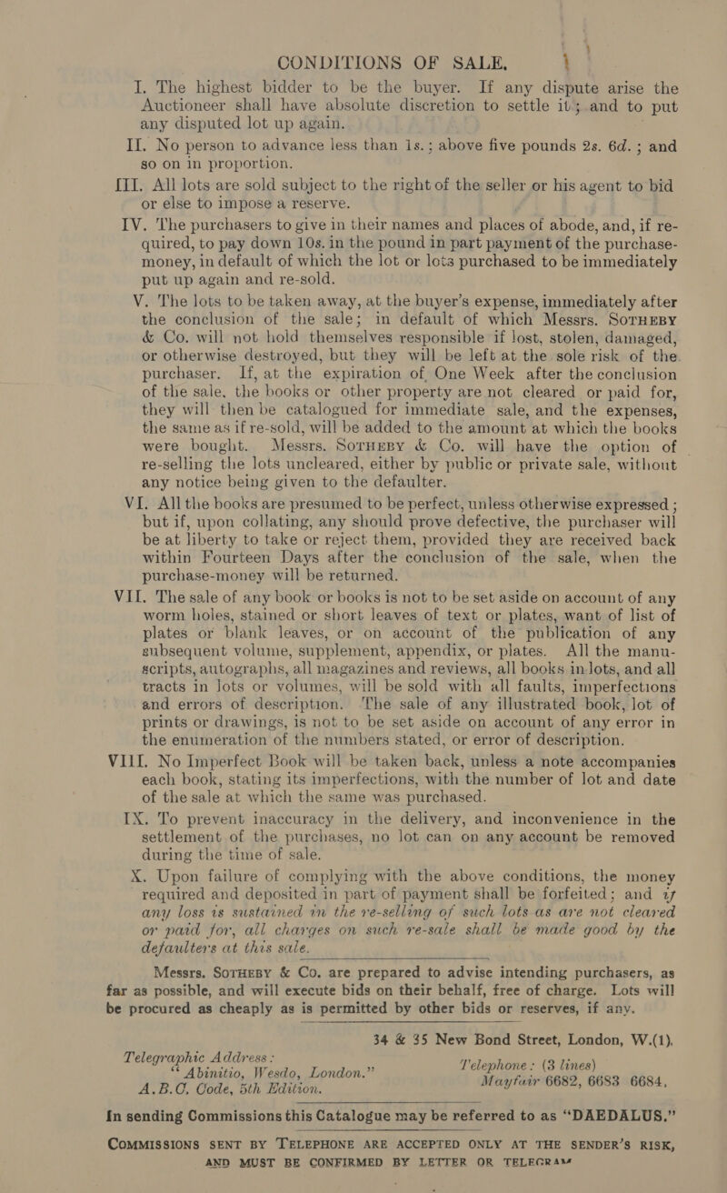 CONDITIONS OF SALE, : I. The highest bidder to be the buyer. If any dispute arise the ‘Auctioneer shall have absolute discretion to settle it ; and to put any disputed lot up again. If. No person to advance less than 1s.; above five pounds 2s. 6d. ; and so on 1n proportion. {II. All lots are sold subject to the right of the seller or his agent to bid or else to impose a reserve. IV. The purchasers to give in their names and places of abode, and, if re- quired, to pay down 10s. in the pound in part payment of the purchase- money, in default of which the lot or lots purchased to be immediately put up again and re-sold. V. The lots to be taken away, at the buyer’s expense, immediately after the conclusion of the sale; in default of which Messrs. SorHEBY &amp; Co. will not hold themselves responsible if lost, stolen, damaged, or otherwise destroyed, but they will be left at the sole risk of the. purchaser. If, at the expiration of, One Week after the conclusion of the sale, the books or other property are not cleared or paid for, they will then be catalogued for immediate sale, and the expenses, the same as if re-sold, will be added to the amount at which the books were bought. Messrs. Sornespy &amp; Co. will have the option of | re-selling the lots uncleared, either by public or private sale, without any notice being given to the defaulter. VI. All the books are presumed to be perfect, unless otherwise expressed ; but if, upon collating, any should prove defective, the purchaser will be at liberty to take or reject them, provided they are received back within Fourteen Days after the conclusion of the sale, when the purchase-money will be returned, VII. The sale of any book or books is not to be set aside on account of any worm holes, stained or short leaves of text or plates, want of list of plates or blank leaves, or on account of the publication of any gubsequent volume, supplement, appendix, or plates. All the manu- scripts, autographs, all magazines and reviews, all books in.Jots, and all tracts in Jots or volumes, will be sold with all faults, imperfections and errors of description. ‘The sale of any illustrated book, lot of prints or drawings, is not to be set aside on account of any error in the enumeration of the numbers stated, or error of description. VILL. No Imperfect Book will be taken back, unless a note accompanies each book, stating its imperfections, with the number of lot and date of the sale at which the same was purchased. IX. To prevent inaccuracy in the delivery, and inconvenience in the settlement of the purchases, no lot can on any account be removed during the time of sale. X. Upon failure of complying with the above conditions, the money required and deposited i in part of payment shall be forfeited ; and uf any loss is sustained rn the re-sellang of such lots as are not cleared or paid for, all charges on such re-sale shall be made good by the defaulters at this sale.  Messrs. SorHEBY &amp; Co. are prepared to advise intending purchasers, as far as possible, and will execute bids on their behalf, free of charge. Lots will be procured as cheaply as is permitted by other bids or reserves, if any. 34 &amp; 35 New Bond Street, London, W.(1). Telephone: (8 lines) Mayfair 6682, 6683 6684, Telegraphic Address : ** Abinitio, Wesdo, London.” A.B.C. Code, 5th Hdition, In sending Commissions this Catalogue may be referred to as “DAEDALUS.”  CoMMISSIONS SENT BY [TELEPHONE ARE ACCEPTED ONLY AT THE SENDER’S RISK, AND MUST BE CONFIRMED BY LETTER OR TELEGRAM