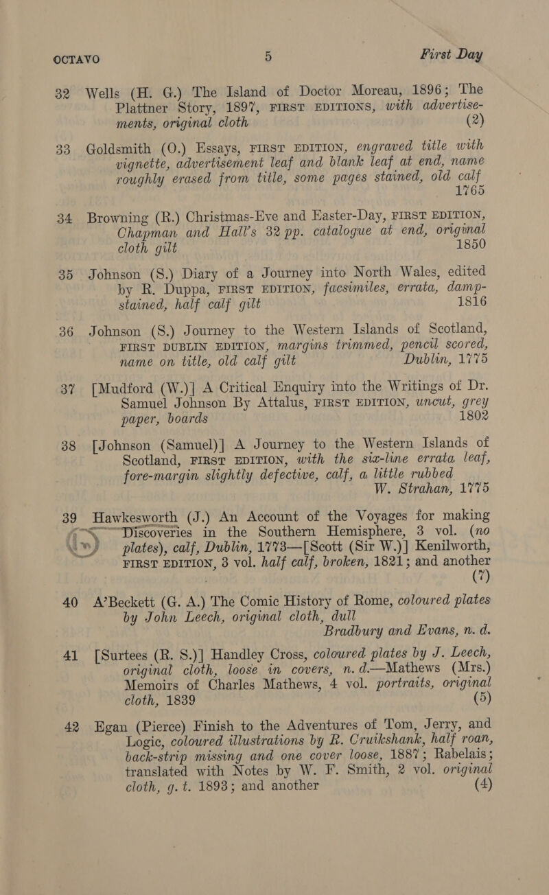 32 39d 34 30 36 37 38 39 Wells (H. G.) The Island of Doctor Moreau, 1896; The Plattner Story, 1897, FIRST EDITIONS, with advertise- ments, original cloth (2) Goldsmith (0.) Essays, FIRST EDITION, engraved title with vignette, advertisement leaf and blank leaf at end, name roughly erased from title, some pages stained, old calf 1765 Browning (R.) Christmas-Eve and Easter-Day, FIRST EDITION, Chapman and Hall’s 32 pp. catalogue at end, original cloth gut 1850 Johnson (S.) Diary of a Journey into North Wales, edited by R. Duppa, Firsr EDITION, facsimiles, errata, damp- stained, half calf gilt 1816 Johnson (S.) Journey to the Western Islands of Scotland, FIRST DUBLIN EDITION, margins trimmed, pencil scored, name on title, old calf gilt Dublin, 1775 [Mudford (W.)] A Critical Enquiry into the Writings of Dr. Samuel Johnson By Attalus, FIRST EDITION, uncut, grey paper, boards 1802 [Johnson (Samuel)| A Journey to the Western Islands of Scotland, FIRST EDITION, with the sia-line errata leaf, fore-margin slightly defective, calf, a little rubbed W. Strahan, 1775 Hawkesworth (J.) An Account of the Voyages for making 40 41 42 FIRST EDITION, 3 vol. half calf, broken, 1821; and another : (7) A’Beckett (G. A.) The Comic History of Rome, coloured plates by John Leech, original cloth, dull Bradbury and Evans, n. d. [Surtees (R. S.)] Handley Cross, coloured plates by J. Leech, original cloth, loose in covers, n.d—Mathews (Mrs.) Memoirs of Charles Mathews, 4 vol. portraits, original cloth, 1839 (5) Egan (Pierce) Finish to the Adventures of Tom, Jerry, and Logic, coloured illustrations by R. Cruikshank, half roan, back-strip missing and one cover loose, 1887; Rabelais; translated with Notes by W. F. Smith, 2 vol. original