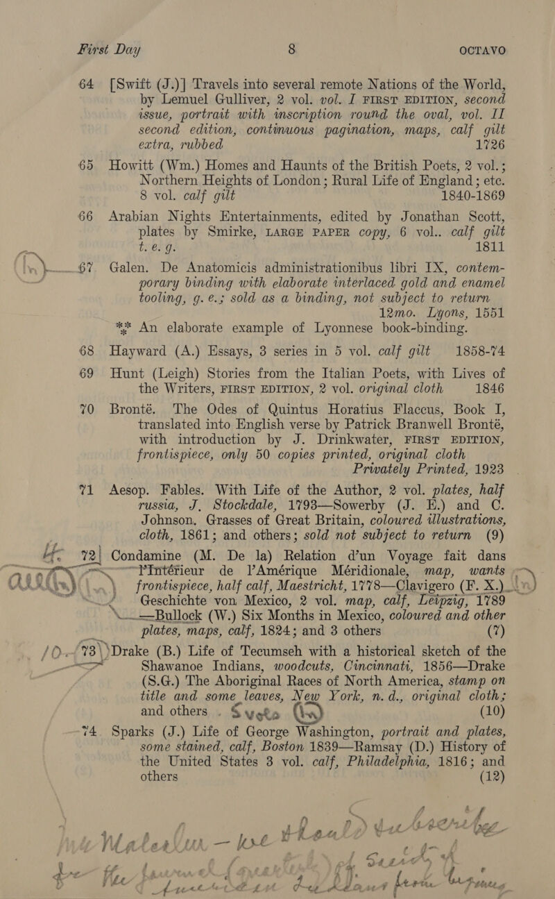 Lp ff fe z  64 69 66 71 [Swift (J.)] Travels into several remote Nations of the World, by Lemuel Gulliver, 2 vol. vol. J FIRST EDITION, second wssue, portrait with mseription round the oval, vol. II second edition, continuous pagination, maps, calf gilt extra, rubbed 1726 Howitt (Wm.) Homes and Haunts of the British Poets, 2 vol.; Northern Heights of London ; Rural Life of England; etc. 8 vol. calf gilt 1840-1869 Arabian Nights Entertainments, edited by Jonathan Scott, plates by Smirke, LARGE PAPER copy, 6 vol.. calf gilt trerg: | 1811 Galen. De Anatomicis administrationibus libri IX, contem- porary binding with elaborate interlaced gold and enamel tooling, g.@.; sold as a binding, not subject to return 12mo. Lyons, 1551 ** An elaborate example of Lyonnese book-binding. Hayward (A.) Essays, 3 series in 5 vol. calf gilt 1858-74 Hunt (Leigh) Stories from the Italian Poets, with Lives of the Writers, FIRST EDITION, 2 vol. original cloth 1846 Bronté. The Odes of Quintus Horatius Flaccus, Book I, translated into English verse by Patrick Branwell Bronté, with introduction by J. Drinkwater, FIRST EDITION, frontispiece, only 50 copies printed, original cloth Prwately Printed, 1923 Aesop. Fables. With Life of the Author, 2 vol. plates, half russia, J, Stockdale, 1793—Sowerby (J. EH.) and C. Johnson, Grasses of Great Britain, coloured illustrations, cloth, 1861; and others; sold not subject to return (9) ~YPIntérieur de VAmérique Meéridionale, map, wants frontispiece, half calf, Maestricht, 1778—Clavigero (F. X.)_- Geschichte von Mexico, 2 vol. map, calf, Leipzig, 1789 plates, maps, calf, 1824; and 3 others (7) Shawanoe Indians, woodcuts, Cincinnati, 1856—Drake (S.G.) The Aboriginal Races of North America, stamp on title and some leaves, New York, n.d., original cloth; and others . § vets (\..) (10) some stamed, calf, Boston 1839—Ramsay (D.) History of the United States 3 vol. calf, Philadelphia, 1816; and others (12)