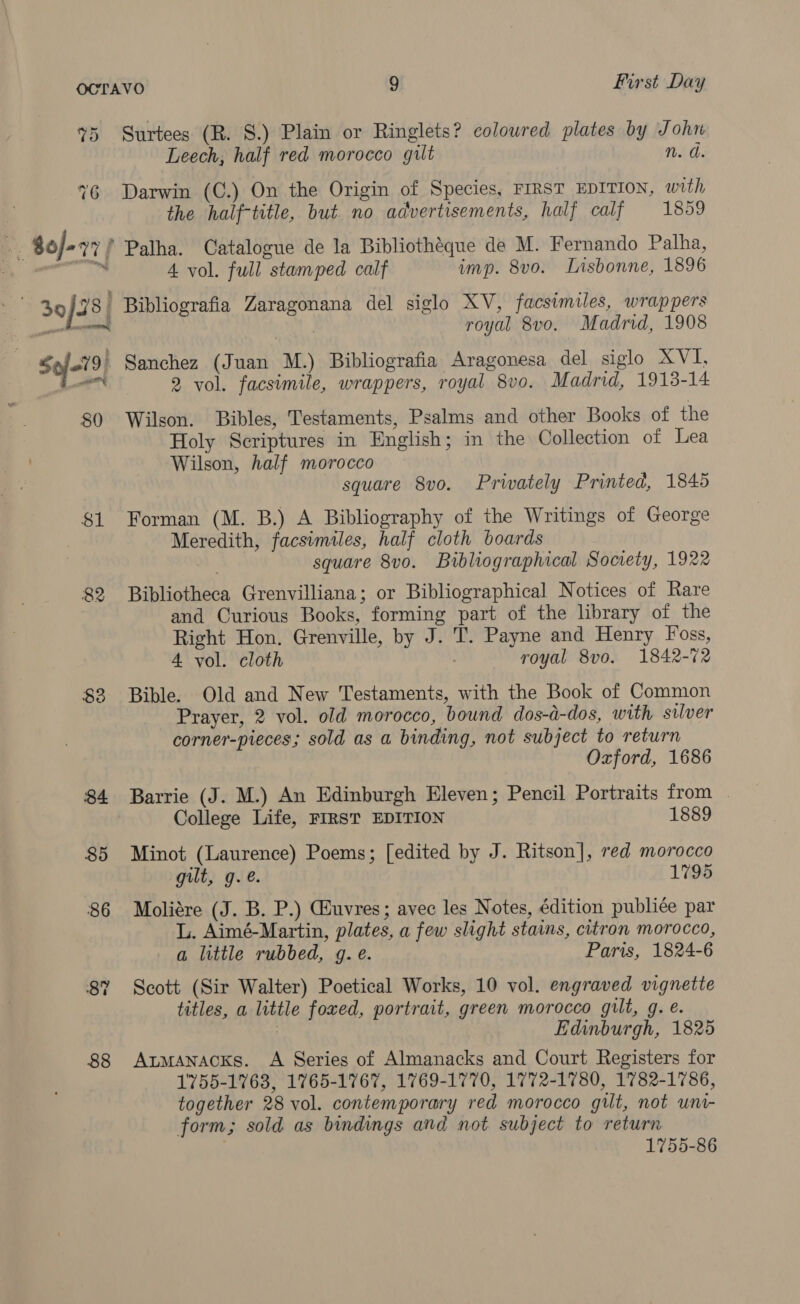 $3 88 Surtees (R. 8.) Plain or Ringlets? colowred plates by John Leech; half red morocco gilt n. d. Darwin (C.) On the Origin of Species, FIRST EDITION, with the half-title, but no advertisements, half calf 1859 4 vol. full stamped calf imp. 8vo. Lnsbonne, 1896 Bibliografia Zaragonana del siglo XV, facsimiles, wrappers royal 8vo. Madrid, 1908 2 vol. facsimile, wrappers, royal 8v0. Madrid, 1913-14 Wilson. Bibles, Testaments, Psalms and other Books of the Holy Scriptures in English; in the Collection of Lea Wilson, half morocco square 8v0. Prwately Printed, 1845 Forman (M. B.) A Bibliography of the Writings of George Meredith, facsimiles, half cloth boards square 8vo. Bibliographical Society, 1922 Bibliotheca Grenvilliana; or Bibliographical Notices of Rare and Curious Books, forming part of the library of the Right Hon. Grenville, by J. T. Payne and Henry Foss, 4 vol. cloth royal 8vo. 1842-72 Bible. Old and New Testaments, with the Book of Common Prayer, 2 vol. old morocco, bound dos-d-dos, with silver corner-pieces; sold as a binding, not subject to return Oxford, 1686 Barrie (J. M.) An Edinburgh Eleven; Pencil Portraits from | College Life, FIRST EDITION 1889 Minot (Laurence) Poems; [edited by J. Ritson], red morocco gilt, g.é. 1795 Moliére (J. B. P.) Giuvres; avec les Notes, édition publiée par L. Aimé-Martin, plates, a few slight stains, citron morocco, a little rubbed, g. e. Paris, 1824-6 Scott (Sir Walter) Poetical Works, 10 vol. engraved vignette titles, a little foxed, portrait, green morocco gilt, g. e. | Edinburgh, 1825 AtmaAnacks. A Series of Almanacks and Court Registers for 1755-1763, 1765-1767, 1769-1770, 1772-1780, 1782-1786, together 28 vol. contemporary red morocco gilt, not uni- form; sold as bindings and not subject to return 1755-86