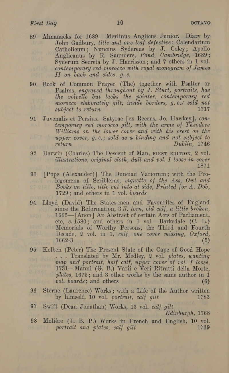 89 90 91 93 94 95 96 98 Almanacks for 1689. Merlinus Anglicus Junior. Diary by John Gadbury, title and one leaf defective; Calendarium Catholicum; Nuncius Sydereus by J. Coley; Apollo Anglicanus “by R. Saunders, Pond, Cambridge, 1689; Syderum Secreta by J. Harrisson : and ¥ others in 1 vol. contemporary red morocco with royal monogram of James II on back and sides, g. e. Book of Common Prayer (The) together with Psalter or Psalms, engraved throughout by J. Sturt, portraits, has the volvelle but lacks the pointer, contemporary red morocco elaborately gilt, inside borders, g.e.% sold not subject to return iat Juvenalis et Persius. Satyrae [ex Recens. Jo. Hawkey], con- temporary red morocco gilt, with the arms of Theodore Williams on the lower cover and with his crest on the upper cover, g.é.; sold as a binding and not subject to return Dublin, 1746 Darwin (Charles) The Descent of Man, FIRST EDITION, 2 vol. illustrations, original cloth, dull and vol. I loose in cover 1871 [Pope (Alexander)| The Dunciad Variorum; with the Pro- legomena of Scriblerus, vignette of the Ass, Owl and Books on title, title cut into at side, Printed for A. Dob, 1729; and others in 1 vol. boards Lloyd (David) The States-men and Favourites of England since the Reformation, 3 Il. torn, old calf, a little broken, 1665—[ Anon] An Abstract of certain Acts of Parliament, ete, c. 1580; and others in 1 vol.—Barksdale (C. L.) Memorials of Worthy Persons, the Third and Fourth Decade, 2 vol. in 1, calf, one cover missing, Oxford, 1662-3 (5) Kolben (Peter) The Present State of the Cape of Good Hope . Translated by Mr. Medley, 2 vol. plates, wanting map and portrait, half calf, upper cover of vol. I loose, 1731—Manni (G. B.) Varii e Veri Ritratti della Morte, plates, 1675; and 3 other works by the same author in 1 vol. boards; and others (6) Sterne (Laurence) Works; with a Life of the Author written by himself, 10 vol. portrait, calf gilt 1783 Swift (Dean Jonathan) Works, 13 vol. calf gilt Edinburgh, 1768. Moliére (J. B. P.) Works in French and English, 10 vol. portrait and plates, calf gult 1739