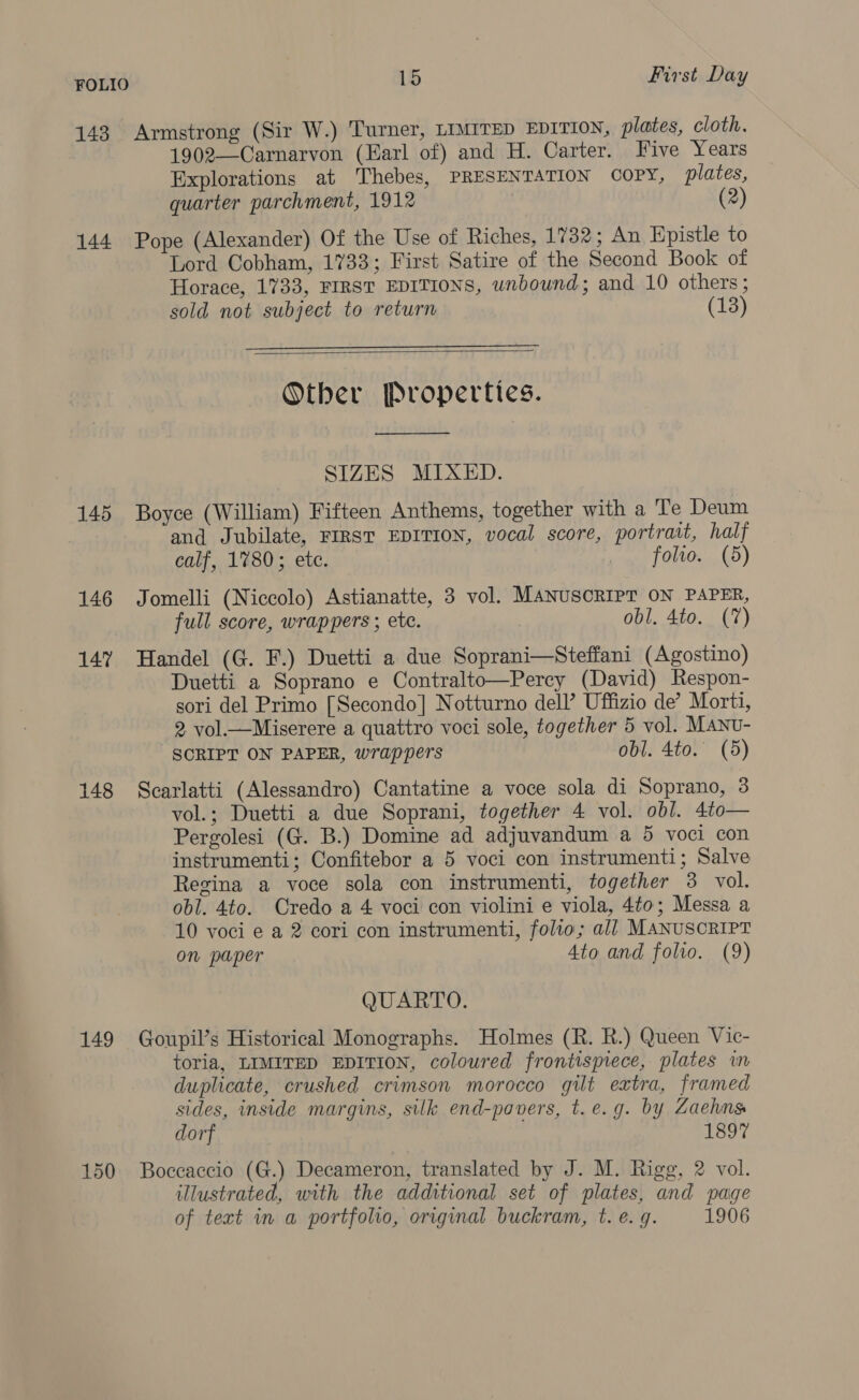 143 Armstrong (Sir W.) Turner, LIMITED EDITION, plates, cloth. 1902—Carnarvon (Earl of) and H. Carter. Five Years Explorations at Thebes, PRESENTATION COPY, plates, quarter parchment, 1912 , (2) 144 Pope (Alexander) Of the Use of Riches, 1782 ; An Epistle to Lord Cobham, 1733; First Satire of the Second Book of Horace, 1733, FIRST EDITIONS, unbound; and 10 others; sold not subject to return (13)   Other Properties.  SIZES MIXED. 145 Boyce (William) Fifteen Anthems, together with a Te Deum and Jubilate, FIRST EDITION, vocal score, portrait, half calf, 17803; etc. folio. (5) 146 Jomelli (Niccolo) Astianatte, 3 vol. MANUSCRIPT ON PAPER, full score, wrappers ; etc. obl. 4to. (7) 147 Handel (G. F.) Duetti a due Soprani—Steffani (Agostino) Duetti a Soprano e Contralto—Percy (David) Respon- sori del Primo [Secondo] Notturno dell’ Uffizio de’ Morti, 2 vol.—Miserere a quattro voci sole, together 5 vol. MANu- SCRIPT ON PAPER, wrappers obl. 4to. (5) 148 Scarlatti (Alessandro) Cantatine a voce sola di Soprano, 3 vol.; Duetti a due Soprani, together 4 vol. obl. 4to— Pergolesi (G. B.) Domine ad adjuvandum a 5 voci con instrumenti; Confitebor a 5 voci con instrumenti; Salve Regina a voce sola con instrumenti, together 3 vol. obl. 4to. Credo a 4 voci con violini e viola, 4¢0; Messa a 10 voci e a 2 cori con instrumenti, folio; all MANUSCRIPT on paper Ato and folio. (9) QUARTO. 149 Goupil’s Historical Monographs. Holmes (R. R.) Queen Vic- toria, LIMITED EDITION, coloured frontispiece, plates in duplicate, crushed crimson morocco gilt extra, framed sides, inside margins, silk end-pavers, t.e.g. by Zaehns dorf 1897 150 Boccaccio (G.) Decameron, translated by J. M. Rigg, 2 vol. illustrated, with the additional set of plates, and page of tert in a portfolio, original buckram, t. e.g. 1906