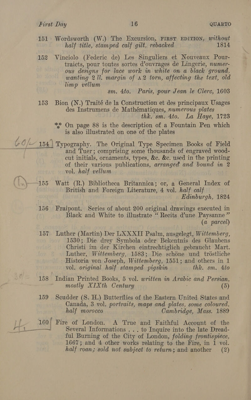 Foal 151 Wordsworth (W.) The Excursion, FIRST EDITION, without half title, stamped calf gilt, rebacked 1814. traicts, pour toutes sortes d’ouvrages de Lingerie, nwmer- ous designs for lace work in white on a black ground. wanting 211. margin of A2 torn, affecting the text, old limp vellum sm. 4to. Pars, pour Jean le Clerc, 16038 153 Bion (N.) Traité de la Construction et des principaux Usages des Instrumens de Mathématiques, numerous plates thk. sm. 4to. La Haye, 1723 ** On page 88 is the description of a Fountain Pen which is also illustrated on one of the plates and ‘Tuer; comprising some thousands of engraved wood- cut initials, ornaments, types, &amp;c. &amp;c. used in the printing of their various publications, arranged and bound in 2 vol. half vellum | British and Foreign Literature, 4 vol. half calf Edinburgh, 1824 156 Fraipont. Series of about 200 original drawings executed in Black and White to illustrate “ Recits d’une Paysanne ” (a parcel) 15% Luther (Martin) Der LXXXII Psalm, ausgeleget, Wittemberg, 1530; Die drey Symbola oder Bekentnis des Glaubens Christi im der Kirchen eintrechtiglich gebraucht Mart. Luther, Wittemberg, 1583; Die schdne und trostliche Historia von Joseph, Wittemberg, 1551; and others in 1 vol. original half stamped pigskin thk. sm. 4to 158 Indian Printed Books, 5 vol. written in ae and Persian, mostly XIXth Century (5) 159 Scudder (S. H.) Butterflies of the Eastern United States and Canada, 3 vol. portraits, maps and plates, some coloured, half morocco Cambridge, Mass. 1889 160! Fire of London. A True and Faithful Account of the ful Burning of the City of London, folding frontismece, 1667; and 4 other works relating to the Fire, in 1 vol. half roan; sold not subject to return; and another (2)