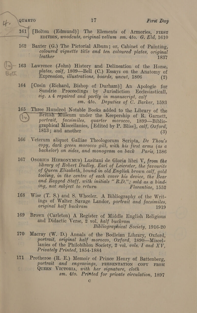 —— be \\auarro 17 First Day ‘&amp; . 161{ [Bolton (Hdmina)]’ The “Wlements’ of) Armoties) “rnisn + EDITION, woodcuts, original vellum sm. 4to. G. Eld, 1610 162 Baxter (G.) The Pictorial Album; or, Cabinet of Painting, coloured vignette title and ten coloured plates, original leather 1837 . -)— 163 Lawrence (John) History and Delineation of the Horse, i plates, calf, 1809—Bell (C.) Essays on the Anatomy of Expression, tJlustrations, boards, uncut, 1806 (2) 164 [Cosin (Richard, Bishop of Durham)] An Apologie for Sundrie Proceedings by Jurisdiction eclesiasticall, sig. A4 repaired and partly in manuscript, calf sm. 4to. Deputies of C. Barker, 1593 165 Three Hundred Notable Books added to the Library of the ‘(\ BritishMiseum under the Keepership of R. Garnett, / ~ portrait, facsimiles, quarter morocco, 1899—Biblio- graphical Miscellanies, [Edited by P. Bliss], calf, Oxford, 1813; and another (3) 166 Veterum aliquot Galliae Theologorum Seripta, De Thou’s copy, dark green morocco gilt, with his first arms (as a bachelor) on sides, and monogram on back Paris, 1586 167 Osortus HiERonyMus) Lusitani de Gloria libri V, from the brary of Robert Dudley, Earl of Leicester, the favourite of Queen Elizabeth, bound in old English brown calf, gold toolung, in the centre of each cover his device, the Bear and kagged Staff, with initials “ R.D.’’; sold as a bind- ing, not subject to return Florentiae, 1552 168 Wise (T. 8S.) and S. Wheeler. A Bibliography of the Writ- ings of Walter Savage Landor, portrait and facsimiles, original half buckram 1919 169 Brown (Carleton) A Register of Middle English Religious and Didactic Verse, 2 vol. half buckram Bibliographical Society, 1916-20 170 Macray (W. D.) Annals of the Bodleian Library, Oxford, portrait, original half morocco, Oxford, 1890—Miscel- lanies of the Philobiblon Society, 2 vol. vols. I and XV, Privately Printed, 1854-1884 171 Protheroe (R. E.) Memoir of Prince Henry of Battenberg, portrait and engravings, PRESENTATION COPY FROM QuEEN VIcToRIA, with her signature, cloth sm. 4to. Printed for private circulation, 1897